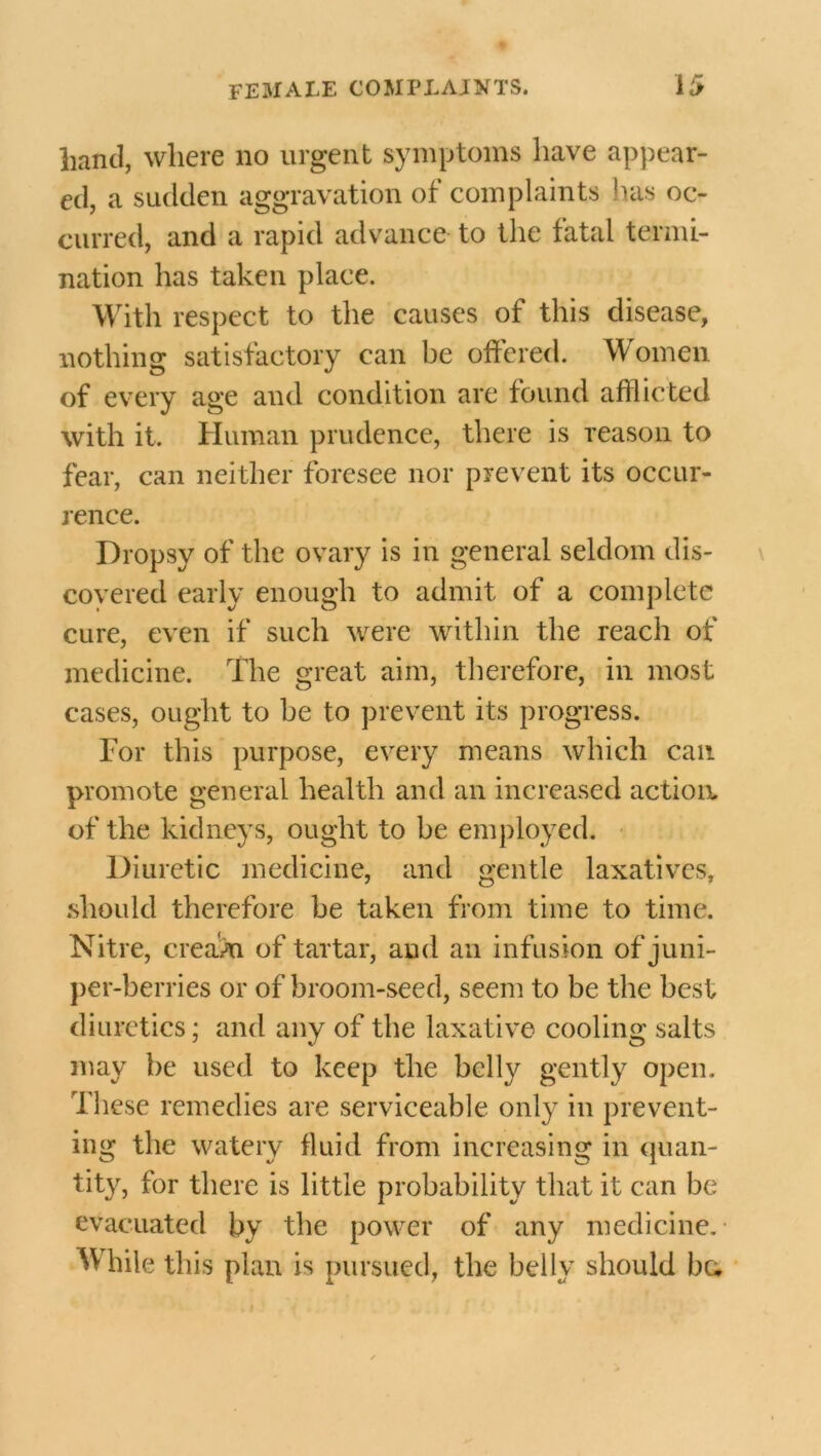 hand, where no urgent symptoms have appear- ed, a sudden aggravation of complaints has oc- curred, and a rapid advance to the fatal termi- nation has taken place. With respect to the causes of this disease, nothing satisfactory can be offered. Women of every age and condition are found afflicted with it. Human prudence, there is reason to fear, can neither foresee nor prevent its occur- rence. Dropsy of the ovary is in general seldom dis- covered early enough to admit of a complete cure, even if such were within the reach of medicine. The great aim, therefore, in most cases, ought to he to prevent its progress. For this purpose, every means which can promote general health and an increased action, of the kidneys, ought to be employed. Diuretic medicine, and gentle laxatives, .should therefore he taken from time to time. Nitre, cream of tartar, and an infusion of juni- per-berries or of broom-seed, seem to be the best diuretics; and any of the laxative cooling salts may be used to keep the belly gently open. These remedies are serviceable only in prevent- ing the watery fluid from increasing in quan- tity, for there is little probability that it can be evacuated by the power of any medicine. While this plan is pursued, the belly should bu