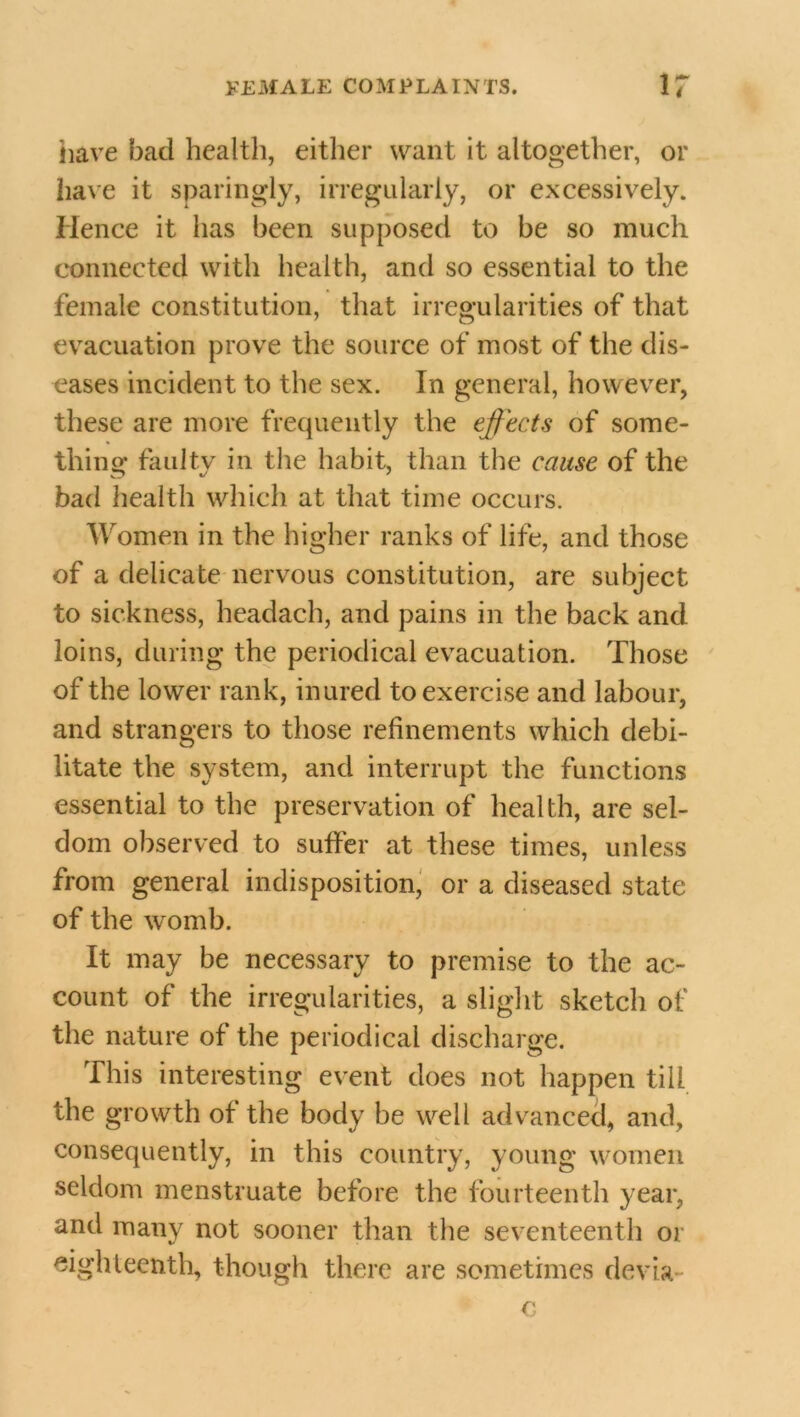 have bad health, either want it altogether, or have it sparingly, irregularly, or excessively. Hence it has been supposed to be so much connected with health, and so essential to the female constitution, that irregularities of that evacuation prove the source of most of the dis- eases incident to the sex. In general, however, these are more frequently the effects of some- thing faulty in the habit, than the cause of the bad health which at that time occurs. Women in the higher ranks of life, and those of a delicate nervous constitution, are subject to sickness, headach, and pains in the back and loins, during the periodical evacuation. Those of the lower rank, inured to exercise and labour, and strangers to those refinements which debi- litate the system, and interrupt the functions essential to the preservation of health, are sel- dom observed to suffer at these times, unless from general indisposition, or a diseased state of the womb. It may be necessary to premise to the ac- count of the irregularities, a slight sketch of the nature of the periodical discharge. This interesting event does not happen till the growth of the body be well advanced, and, consequently, in this country, young women seldom menstruate before the fourteenth year, and many not sooner than the seventeenth or eighteenth, though there are sometimes devia c