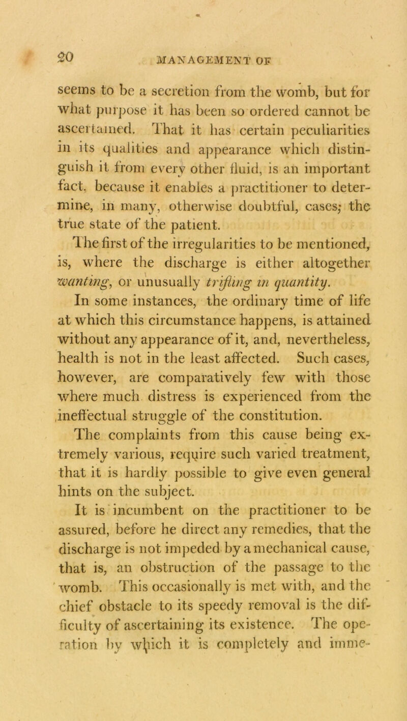 ao seems to be a secretion from the womb, but for what purpose it has been so ordered cannot be ascertained. That it has certain peculiarities in its qualities and appearance which distin- guish it from every other fluid, is an important fact, because it enables a practitioner to deter- mine, in many, otherwise doubtful, cases,* the true state of the patient. T he first of the irregularities to be mentioned, is, where the discharge is either altogether minting, or unusually trifling in quantity. In some instances, the ordinary time of life at which this circumstance happens, is attained without any appearance of it, and, nevertheless, health is not in the least affected. Such cases, however, are comparatively few with those where much distress is experienced from the ineffectual struggle of the constitution. The complaints from this cause being ex- tremely various, require such varied treatment, that it is hardly possible to give even general hints on the subject. It is incumbent on the practitioner to be assured, before he direct any remedies, that the discharge is not impeded by a mechanical cause, that is, an obstruction of the passage to the womb. This occasionally is met with, and the chief obstacle to its speedy removal is the dif- ficulty of ascertaining its existence. The ope- ration by wfyich it is completely and imme-