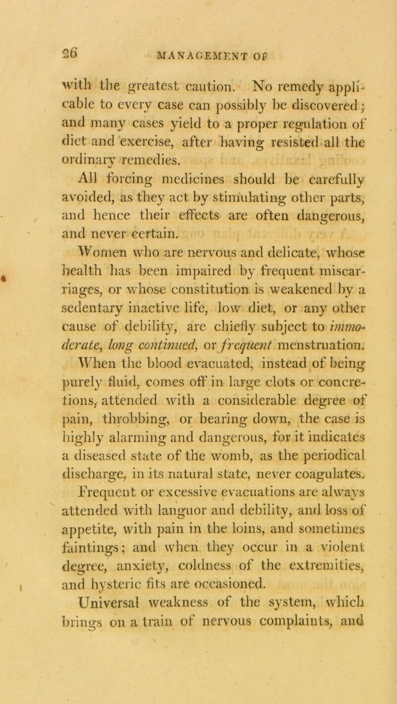 36* with the greatest caution. No remedy appli- cable to every case can possibly be discovered; and many cases yield to a proper regulation of diet and exercise, after having resisted all the ordinary remedies. All forcing medicines should be carefully avoided, as they act by stimulating other parts, and hence their effects are often dangerous, and never certain. Women who are nervous and delicate, whose health has been impaired by frequent miscar- riages, or whose constitution is weakened by a sedentary inactive life, low diet, or any other cause of debility, are chiefly subject to immo- derate, long continued, ox frequent menstruation. When the blood evacuated, instead of being purely fluid, comes off in large clots or concre- tions, attended with a considerable degree of pain, throbbing, or bearing down, the case is highly alarming and dangerous, for it indicates a diseased state of the womb, as the periodical discharge, in its natural state, never coagulates. Frequent or excessive evacuations are always attended with languor and debility, and loss of appetite, with pain in the loins, and sometimes faintings; and when they occur in a violent degree, anxiety, coldness of the extremities, and hysteric fits are occasioned. Universal weakness of the system, which brings on a train of nervous complaints, and