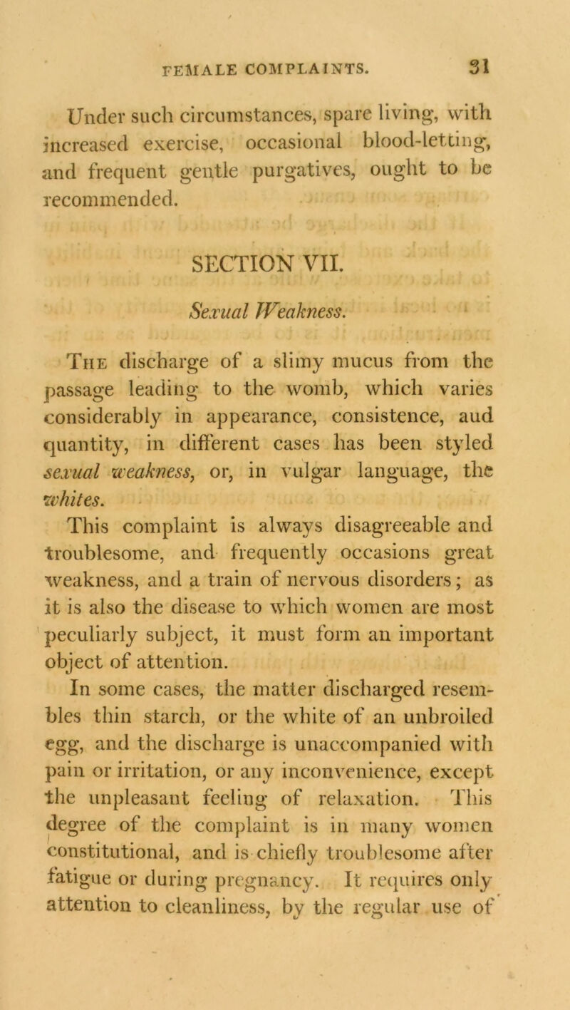 Under such circumstances, spare living, with increased exercise, occasional blood-letting, and frequent gentle purgatives, ought to be recommended. SECTION VII. t ' Sexual Weakness. The discharge of a slimy mucus from the passage leading to the womb, which varies considerably in appearance, consistence, aud quantity, in different cases has been styled sexual weakness, or, in vulgar language, the whites. This complaint is always disagreeable and troublesome, and frequently occasions great weakness, and a train of nervous disorders; as it is also the disease to which women are most peculiarly subject, it must form an important object of attention. In some cases, the matter discharged resem- bles thin starch, or the white of an unbroiled egg, and the discharge is unaccompanied with pain or irritation, or any inconvenience, except the unpleasant feeling of relaxation. This degree of the complaint is in many women constitutional, and is chiefly troublesome after tatigue or during pregnancy. It requires only attention to cleanliness, by the regular use of