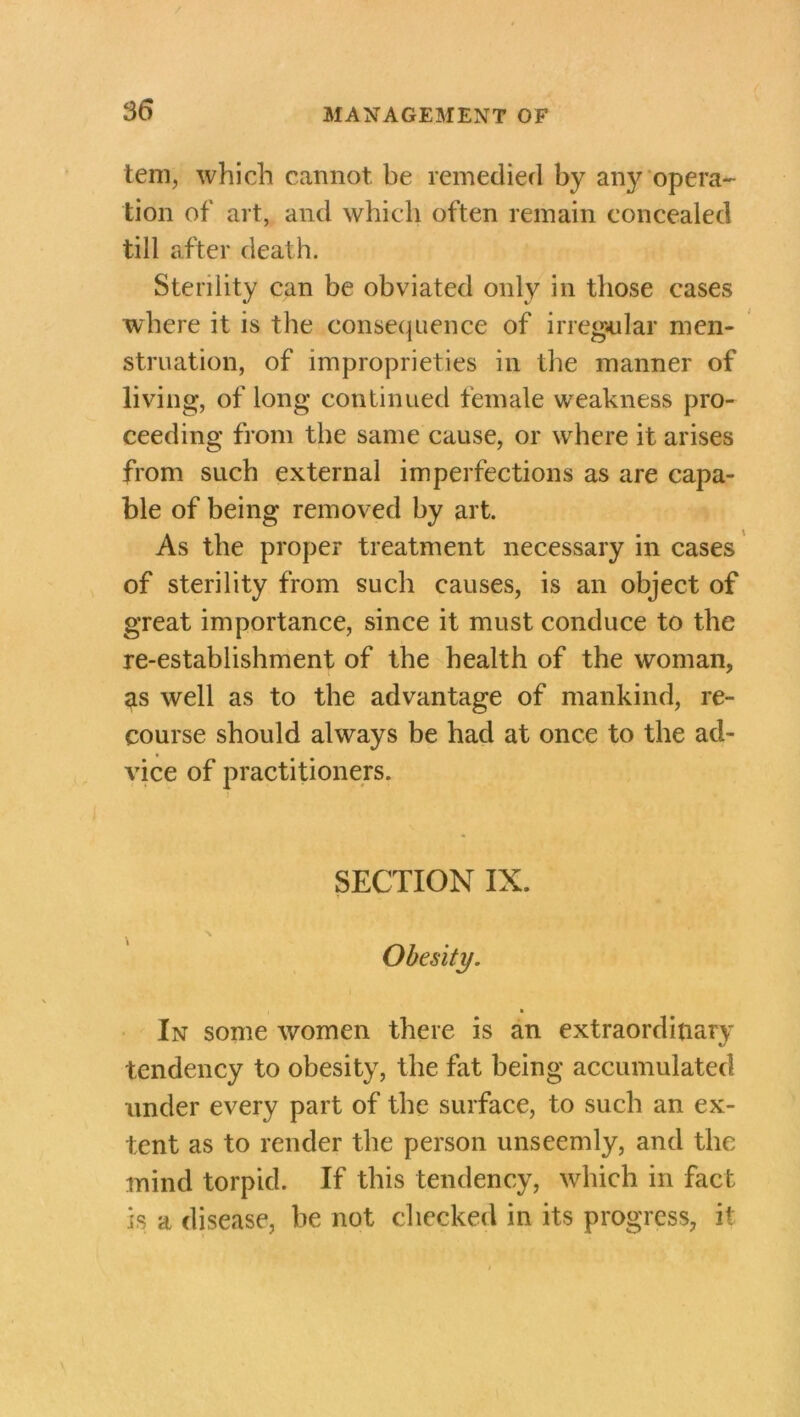 / 36 MANAGEMENT OF tern, which cannot be remedied by any opera- tion of art, and which often remain concealed till after death. Sterility can be obviated only in those cases where it is the consequence of irregular men- struation, of improprieties in the manner of living, of long continued female weakness pro- ceeding from the same cause, or where it arises from such external imperfections as are capa- ble of being removed by art. As the proper treatment necessary in cases of sterility from such causes, is an object of great importance, since it must conduce to the re-establishment of the health of the woman, as well as to the advantage of mankind, re- course should always be had at once to the ad- vice of practitioners. SECTION IX. Obesity. In some women there is an extraordinary tendency to obesity, the fat being accumulated under every part of the surface, to such an ex- tent as to render the person unseemly, and the mind torpid. If this tendency, which in fact is a disease, be not checked in its progress, it