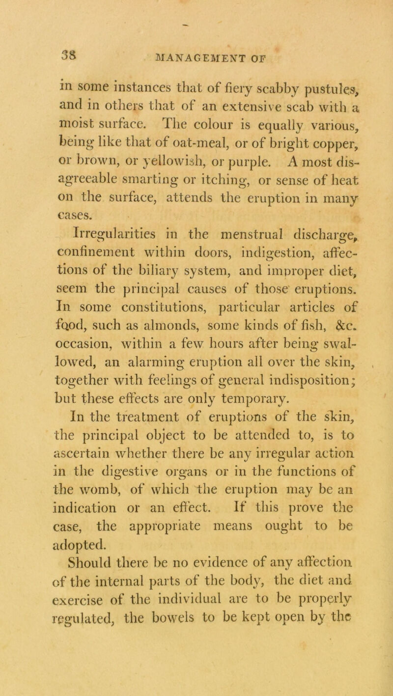 in some instances that of fiery scabby pustules, and in others that of an extensive scab with a moist surface. The colour is equally various, being like that of oat-meal, or of bright copper, or brown, or yellowish, or purple. A most dis- agreeable smarting or itching, or sense of heat on the surface, attends the eruption in many cases. Irregularities in the menstrual discharge, confinement within doors, indigestion, affec- tions of the biliary system, and improper diet, seem the principal causes of those eruptions. In some constitutions, particular articles of fQod, such as almonds, some kinds of fish, &c. occasion, within a few hours after being swal- lowed, an alarming eruption all over the skin, together with feelings of general indisposition; but these effects are only temporary. In the treatment of eruptions of the skin, the principal object to be attended to, is to ascertain whether there be any irregular action in the digestive organs or in the functions of the womb, of which the eruption may be an indication or an effect. If this prove the case, the appropriate means ought to be adopted. Should there be no evidence of any affection of the internal parts of the body, the diet and exercise of the individual are to be properly regulated, the bowels to be kept open by the