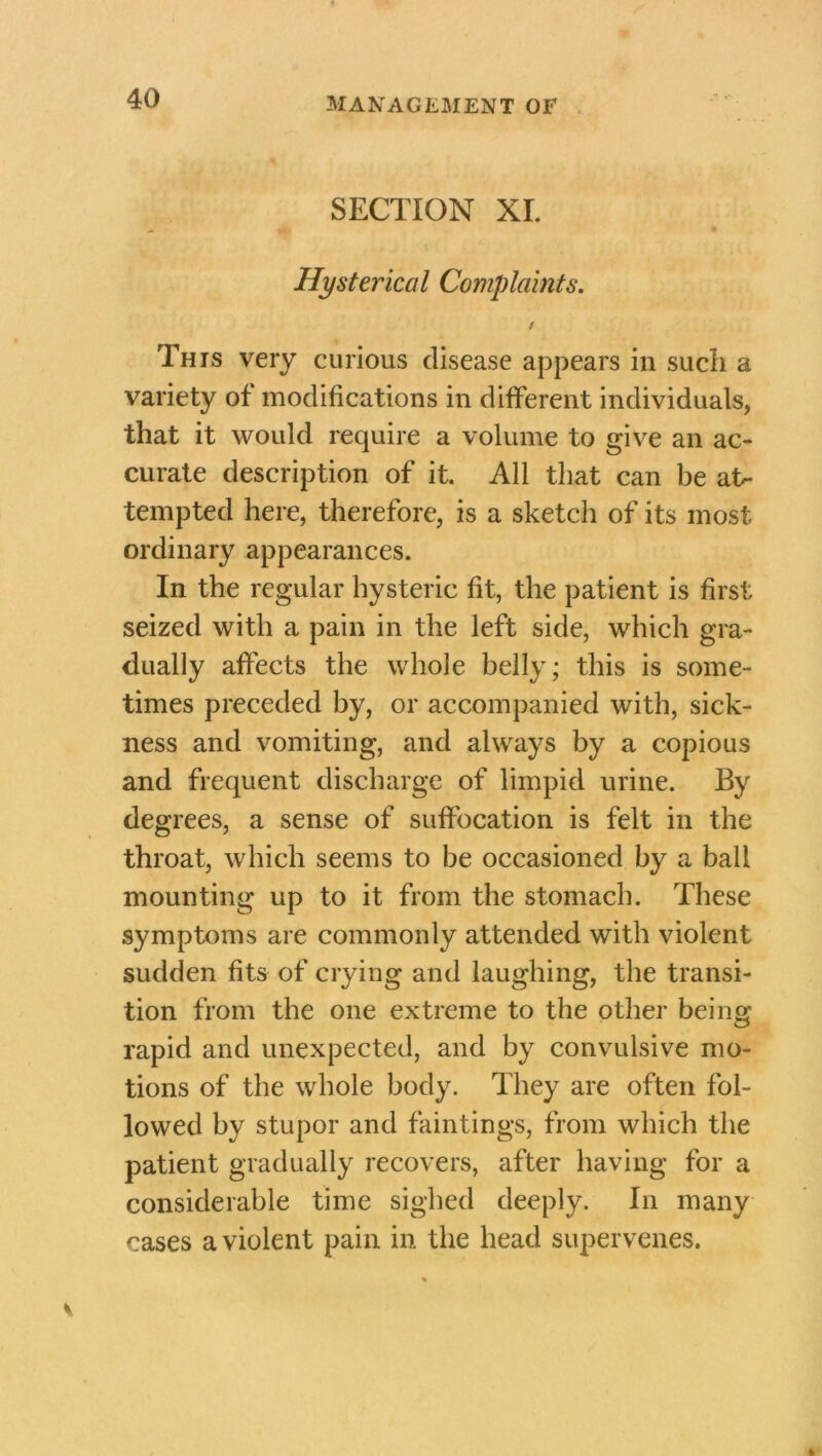 SECTION XI. Hysterical Complaints. / This very curious disease appears in such a variety of modifications in different individuals, that it would require a volume to give an ac- curate description of it. All that can be at- tempted here, therefore, is a sketch of its most ordinary appearances. In the regular hysteric fit, the patient is first seized with a pain in the left side, which gra- dually affects the whole belly; this is some- times preceded by, or accompanied with, sick- ness and vomiting, and always by a copious and frequent discharge of limpid urine. By degrees, a sense of suffocation is felt in the throat, which seems to be occasioned by a ball mounting up to it from the stomach. These symptoms are commonly attended with violent sudden fits of crying and laughing, the transi- tion from the one extreme to the other being rapid and unexpected, and by convulsive mo- tions of the whole body. They are often fol- lowed by stupor and faintings, from which the patient gradually recovers, after having for a considerable time sighed deeply. In many cases a violent pain in the head supervenes.