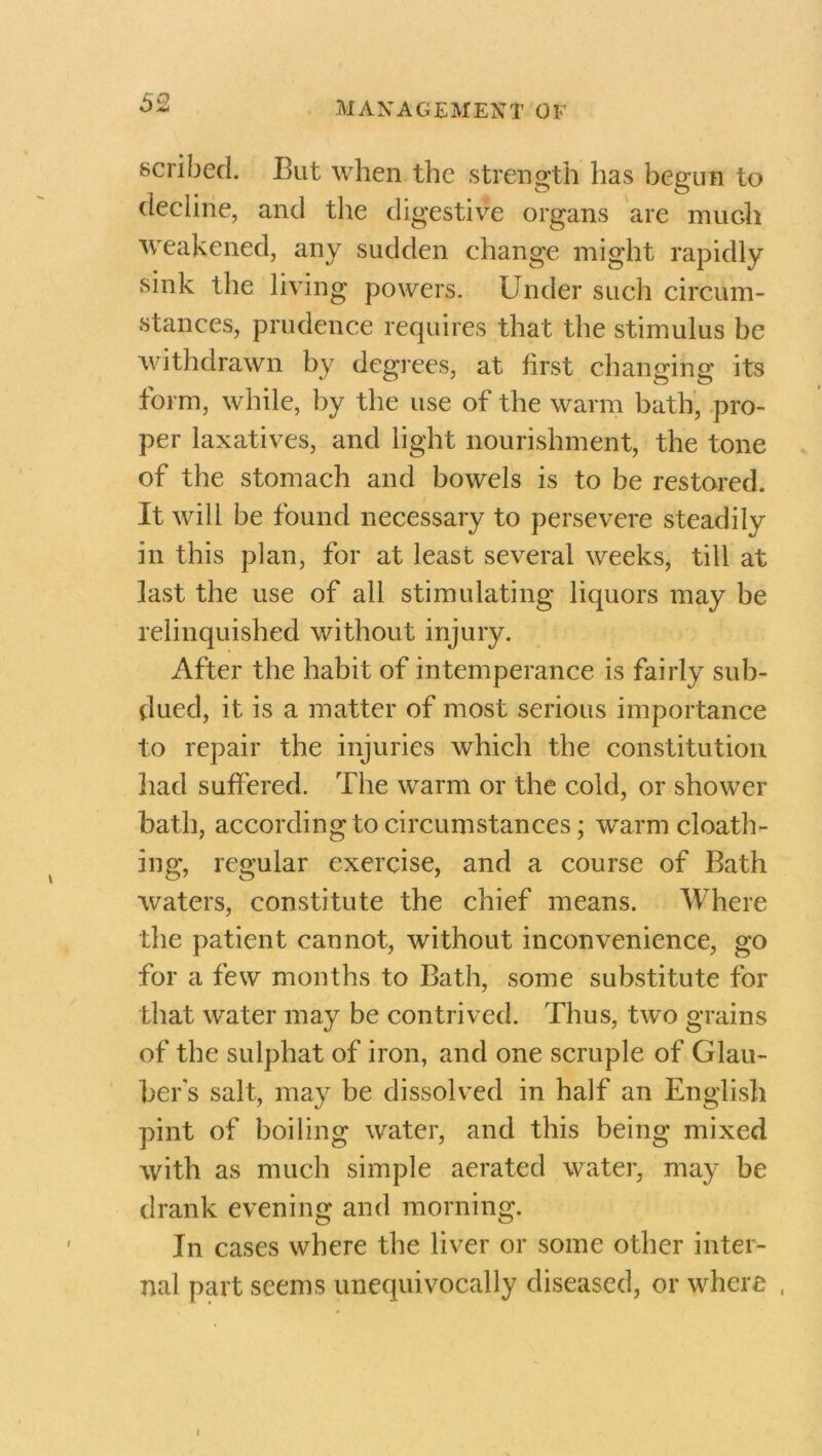 scribed. But when the strength has begun to decline, and the digestive organs are mudi weakened, any sudden change might rapidly sink the living powers. Under such circum- stances, prudence requires that the stimulus be withdrawn by degrees, at first changing its form, while, by the use of the warm bath, pro- per laxatives, and light nourishment, the tone of the stomach and bowels is to be restored. It will be found necessary to persevere steadily in this plan, for at least several weeks, till at last the use of all stimulating liquors may be relinquished without injury. After the habit of intemperance is fairly sub- dued, it is a matter of most serious importance to repair the injuries which the constitution had suffered. The warm or the cold, or shower bath, according to circumstances; warm cloath- ing, regular exercise, and a course of Bath waters, constitute the chief means. Where the patient cannot, without inconvenience, go for a few months to Bath, some substitute for that water may be contrived. Thus, two grains of the sulphat of iron, and one scruple of Glau- ber's salt, may be dissolved in half an English pint of boiling water, and this being mixed with as much simple aerated water, may be drank evening and morning. In cases where the liver or some other inter- nal part seems unequivocally diseased, or where ,