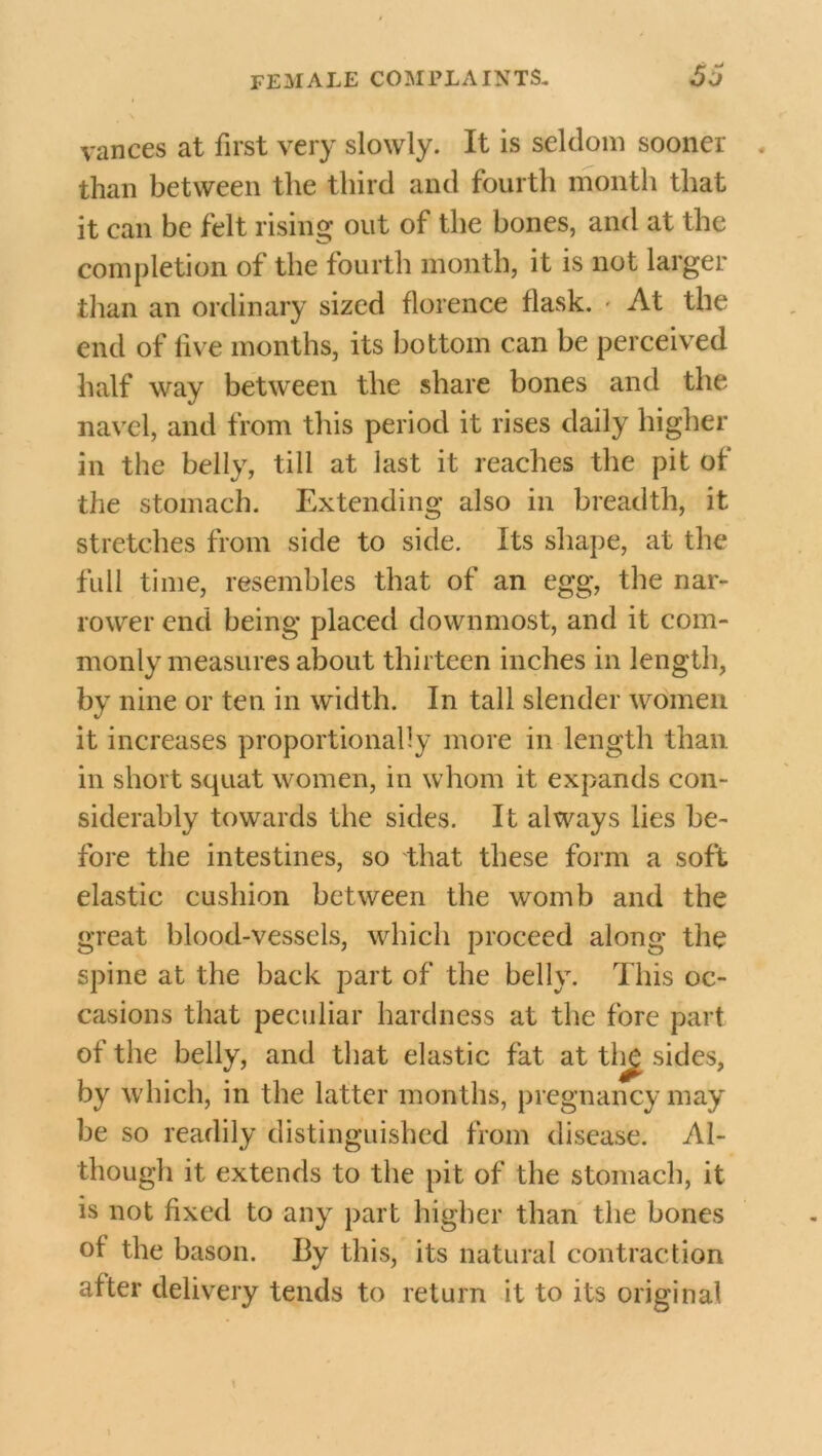 I vances at first very slowly. It is seldom sooner than between the third and fourth month that it can be felt rising out of the bones, and at the completion of the fourth month, it is not larger than an ordinary sized florence flask. • At the end of live months, its bottom can be perceived half way between the share bones and the navel, and from this period it rises daily higher in the belly, till at last it reaches the pit of the stomach. Extending also in breadth, it stretches from side to side. Its shape, at the full time, resembles that of an egg, the nar- rower end being placed downmost, and it com- monly measures about thirteen inches in length, by nine or ten in width. In tall slender women it increases proportionally more in length than in short squat women, in whom it expands con- siderably towards the sides. It always lies be- fore the intestines, so that these form a soft elastic cushion between the womb and the great blood-vessels, which proceed along the spine at the back part of the belly. This oc- casions that peculiar hardness at the fore part of the belly, and that elastic fat at th£ sides, by which, in the latter months, pregnancy may be so readily distinguished from disease. Al- though it extends to the pit of the stomach, it is not fixed to any part higher than the bones of the bason. By this, its natural contraction after delivery tends to return it to its original