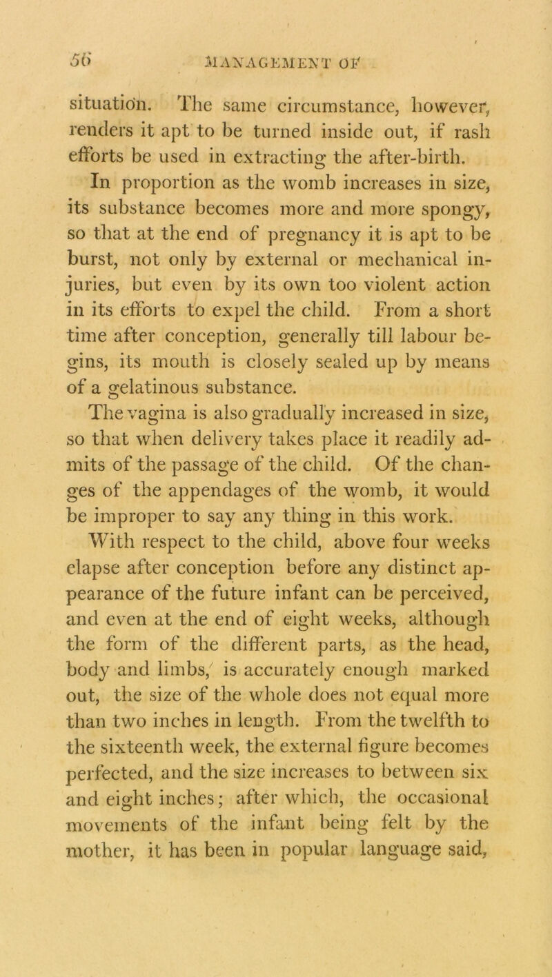 situation. The same circumstance, however, renders it apt to be turned inside out, if rash efforts be used in extracting the after-birth. In proportion as the womb increases in size, its substance becomes more and more spongy, so that at the end of pregnancy it is apt to be burst, not only by external or mechanical in- juries, but even by its own too violent action in its efforts to expel the child. From a short time after conception, generally till labour be- gins, its mouth is closely sealed up by means of a gelatinous substance. The vagina is also gradually increased in size, so that when delivery takes place it readily ad- mits of the passage of the child. Of the chan- ges of the appendages of the womb, it would be improper to say any thing in this work. With respect to the child, above four weeks elapse after conception before any distinct ap- pearance of the future infant can be perceived, and even at the end of eight weeks, although the form of the different parts, as the head, body and limbs, is accurately enough marked out, the size of the whole does not equal more than two inches in length. From the twelfth to the sixteenth week, the external figure becomes perfected, and the size increases to between six and eight inches; after which, the occasional movements of the infant being felt by the mother, it has been in popular language said,