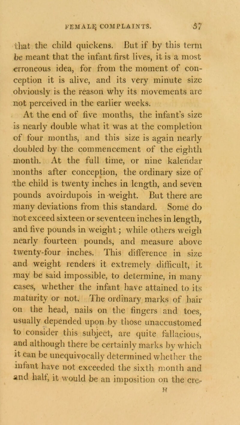 that the child quickens. But if by this term be meant that the infant first lives, it is a most erroneous idea, for from the moment of con- ception it is alive, and its very minute size obviously is the reason not perceived in the earlier weeks. At the end of five months, the infant’s size is nearly double what it was at the completion of four months, and this size is again nearly doubled by the commencement of the eighth month. At the full time, or nine kalendar months after conception, the ordinary size of the child is twenty inches in length, and seven pounds avoirdupois in weight. But there are many deviations from this standard. Some do not exceed sixteen or seventeen inches in length, and five pounds in weight; while others weigh nearly fourteen pounds, and measure above twenty-four inches. This difference in size and weight renders it extremely difficult, it may be said impossible, to determine, in many cases, whether the infant have attained to its maturity or not. The ordinary marks of hair on the head, nails on the fingers and toes, usually depended upon by those unaccustomed to consider this subject, are quite fallacious, and although there be certainly marks by which it can be unequivocally determined whether the infant have not exceeded the sixth month and and halt, it would be an imposition on the cre- why its movements arc