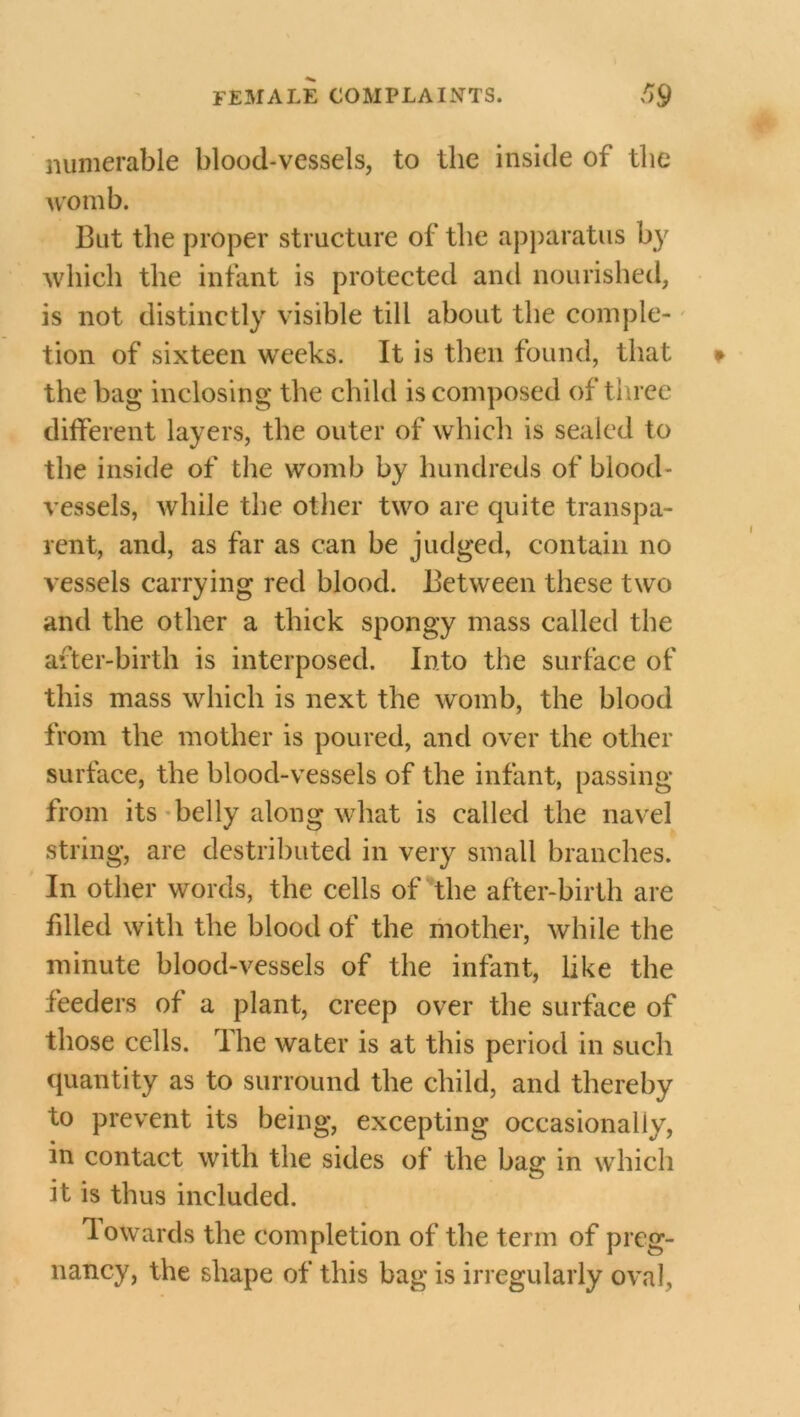 numerable blood-vessels, to the inside of the womb. I3ut the proper structure of the apparatus by which the infant is protected and nourished, is not distinctly visible till about the comple- tion of sixteen wreeks. It is then found, that the bag inclosing the child is composed of three different layers, the outer of which is sealed to the inside of the womb by hundreds of blood- vessels, while the other two are quite transpa- rent, and, as far as can be judged, contain no vessels carrying red blood. Between these twTo and the other a thick spongy mass called the after-birth is interposed. Into the surface of this mass which is next the womb, the blood from the mother is poured, and over the other surface, the blood-vessels of the infant, passing from its helly along what is called the navel string, are destributed in very small branches. In other words, the cells of the after-birth are filled with the blood of the mother, while the minute blood-vessels of the infant, like the feeders of a plant, creep over the surface of those cells. The water is at this period in such quantity as to surround the child, and thereby to prevent its being, excepting occasionally, in contact with the sides of the baa: in which it is thus included. lowards the completion of the term of preg- nancy, the shape of this bag is irregularly oval.