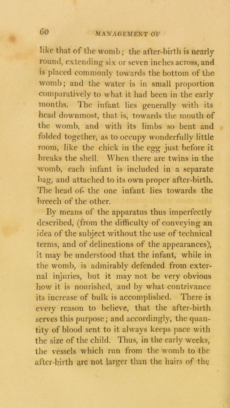 like that of the womb; the after-birth is nearly round, extending six or seven inches across, and is placed commonly towards the bottom of the womb; and the water is in small proportion comparatively to what it had been in the early months. The infant lies generally with its head downmost, that is, towards the mouth of the womb, and with its limbs so bent and folded together, as to occupy wonderfully little room, like the chick in the egg just before it breaks the shell. When there are twins in the womb, each infant is included in a separate bag, and attached to its own proper after-birth. The head of the one infant lies towards the breech of the other. By means of the apparatus thus imperfectly described, (from the difficulty of conveying an idea of the subject without the use of technical terms, and of delineations of the appearances), it may be understood that the infant, while in the womb, is admirably defended from exter- nal injuries, but it may not be very obvious how it is nourished, and by what contrivance its increase of bulk is accomplished. There is every reason to believe, that the after-birth serves this purpose; and accordingly, the quan- tity of blood sent to it always keeps pace with the size of the child. Thus, in the early weeks, the vessels which run from the womb to the after-birth are not larger than the hairs of the