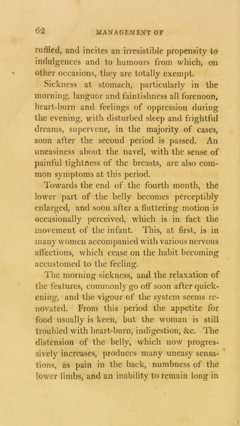 ruffled, and incites an irresistible propensity to indulgences and to humours from which, on other occasions, they are totally exempt. Sickness at stomach, particularly in the morning, languor and faintishness all forenoon, heart-burn and feelings of oppression during the evening, with disturbed sleep and frightful dreams, supervene, in the majority of cases, soon after the second period is passed. An uneasiness about the navel, with the sense of painful tightness of the breasts, are also com- mon symptoms at this period. Towards the end of the fourth month, the lower part of the belly becomes perceptibly enlarged, and soon after a fluttering motion is occasionally perceived, which is in fact the movement of the infant. This, at first, is in many women accompanied with various nervous affections, which cease on the habit becoming accustomed to the feeling. The morning sickness, and the relaxation of the features, commonly go off soon after quick- ening, and the vigour of the system seems re- novated. From this period the appetite for food usually is keen, but the woman is still troubled with heart-burn, indigestion, &c. The distension of the belly, which now progres- sively increases, produces many uneasy sensa- tions, as pain in the back, numbness of the lower limbs, and an inability to remain long in