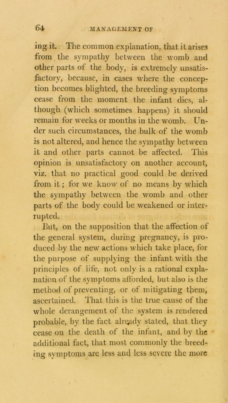 ing it. The common explanation, that it arises from the sympathy between the womb and other parts of the body, is extremely unsatis- factory, because, in cases where the concep- tion becomes blighted, the breeding symptoms cease from the moment the infant dies, al- though (which sometimes happens) it should remain for weeks or months in the womb. Un- der such circumstances, the bulk of the womb is not altered, and hence the sympathy between it and other parts cannot be affected. This opinion is unsatisfactory on another account, viz. that no practical good could be derived from it; for we know of no means by which the sympathy between the womb and other parts of the body could be weakened or inter- rupted. But, on the supposition that the affection of the general system, during pregnancy, is pro- duced by the new actions which take place, for the purpose of supplying the infant with the principles of life, not only is a rational expla- nation of the symptoms afforded, but also is the method of preventing, or of mitigating them, ascertained. That this is the true cause of the whole derangement of the system is rendered probable, by the fact alr^idy stated, that they cease on the death of the infant, and by the additional fact, that most commonly the breed- ing symptoms are less and less severe the more /