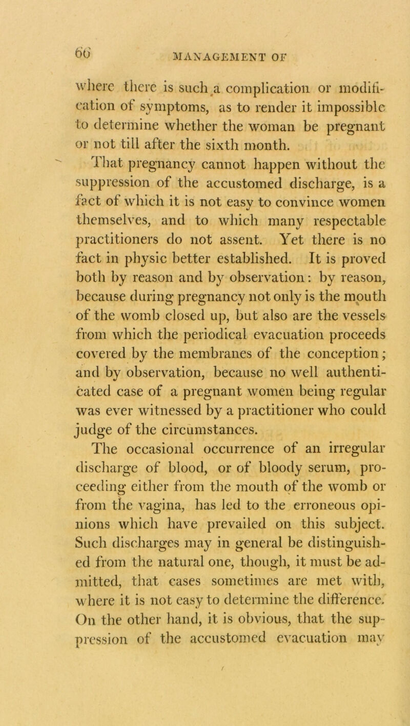 where there is such a complication or modifi- cation ot symptoms, as to render it impossible to determine whether the woman be pregnant or not till after the sixth month. That pregnancy cannot happen without the suppression of the accustomed discharge, is a fact of which it is not easy to convince women themselves, and to which many respectable practitioners do not assent. Yet there is no fact in physic better established. It is proved both by reason and by observation: by reason, because during pregnancy not only is the mouth of the womb closed up, but also are the vessels from which the periodical evacuation proceeds covered by the membranes of the conception ; and by observation, because no well authenti- cated case of a pregnant women being regular was ever witnessed by a practitioner who could judge of the circumstances. The occasional occurrence of an irregular discharge of blood, or of bloody serum, pro- ceeding either from the mouth of the womb or from the vagina, has led to the erroneous opi- nions which have prevailed on this subject. Such discharges may in general be distinguish- ed from the natural one, though, it must be ad- mitted, that cases sometimes are met with, where it is not easy to determine the difference. On the other hand, it is obvious, that the sup- pression of the accustomed evacuation may