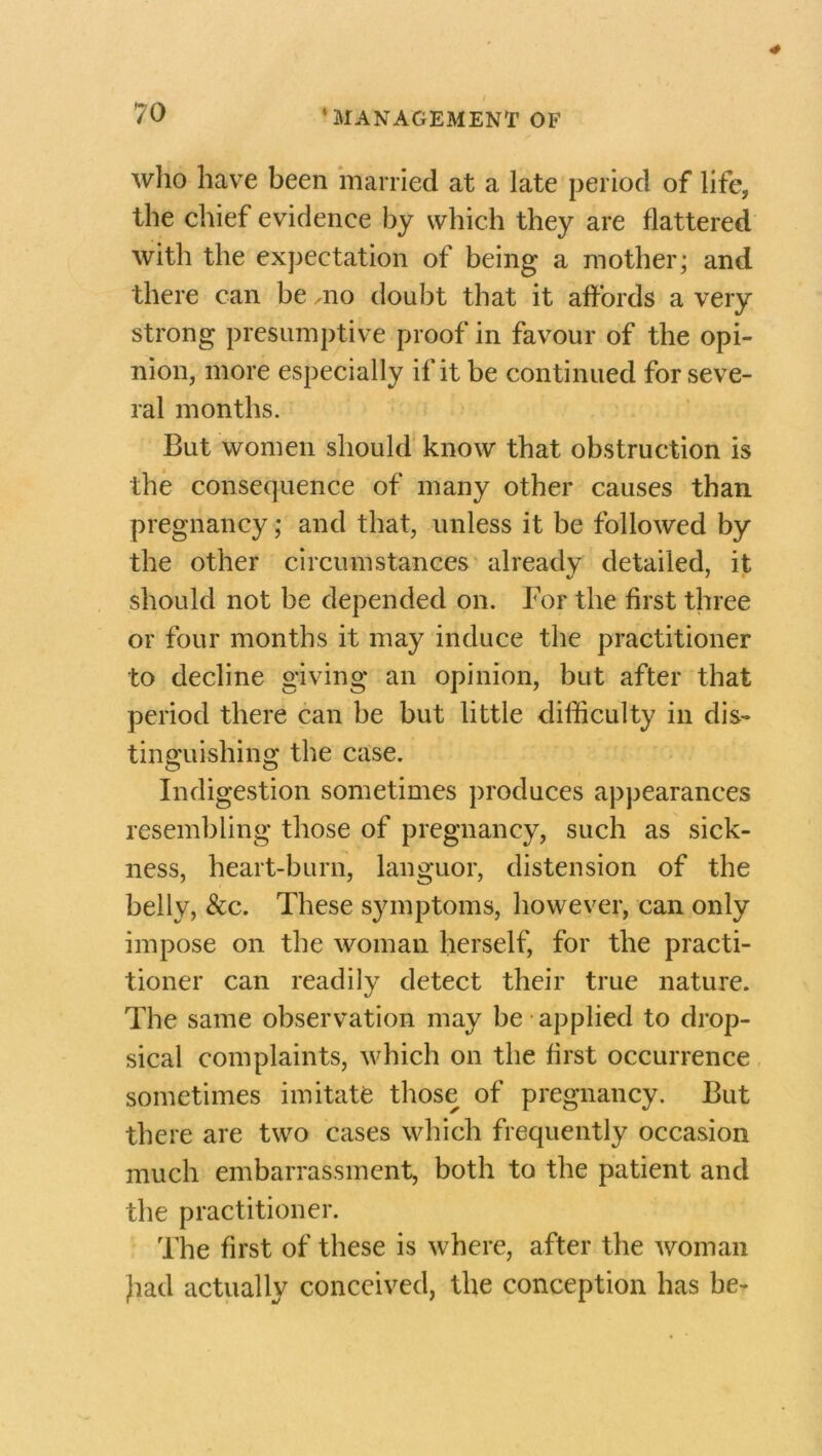 who have been married at a late period of life, the chief evidence by which they are flattered with the expectation of being a mother; and there can be ,no doubt that it affords a very strong presumptive proof in favour of the opi- nion, more especially if it be continued for seve- ral months. But women should know that obstruction is the consequence of many other causes than pregnancy; and that, unless it be followed by the other circumstances alreadv detailed, it should not be depended on. For the first three or four months it may induce the practitioner to decline giving an opinion, but after that period there can be but little difficulty in dis- tinguishing the case. O o Indigestion sometimes produces appearances resembling those of pregnancy, such as sick- ness, heart-burn, languor, distension of the belly, &c. These symptoms, however, can only impose on the woman herself, for the practi- tioner can readily detect their true nature. The same observation may be applied to drop- sical complaints, which on the first occurrence sometimes imitate those of pregnancy. But there are two cases which frequently occasion much embarrassment, both to the patient and the practitioner. The first of these is where, after the woman Jiad actually conceived, the conception has be-