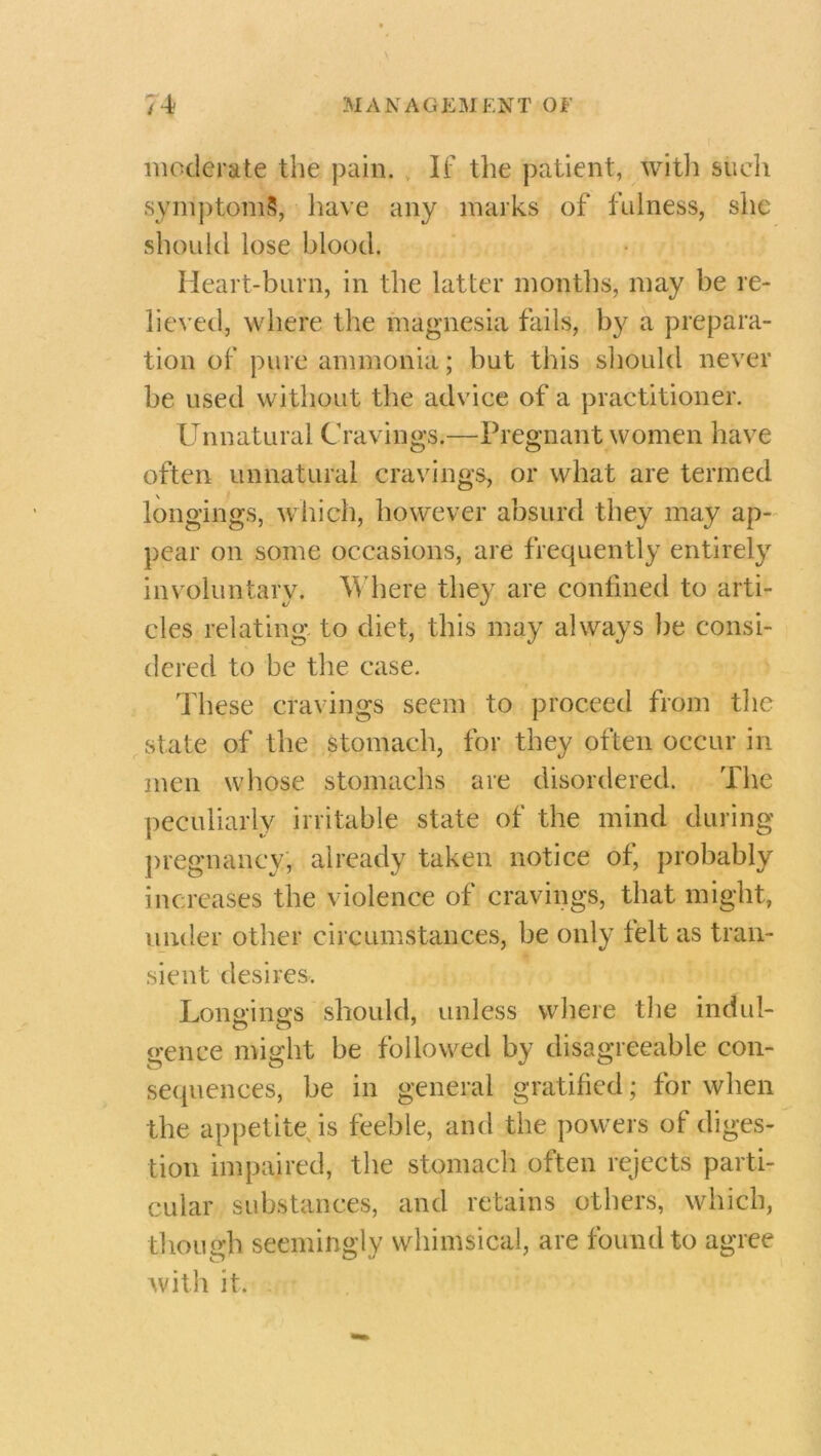 moderate the pain. If the patient, with such syniptomS, have any marks of fulness, she should lose blood. Heart-burn, in the latter months, may be re- lieved, where the magnesia fails, by a prepara- tion of pure ammonia ; but this should never be used without the advice of a practitioner. Unnatural Cravings.—Pregnant women have often unnatural cravings, or what are termed longings, which, however absurd they may ap- pear on some occasions, are frequently entirely involuntary. Where they, are confined to arti- cles relating to diet, this may always be consi- dered to be the case. These cravings seem to proceed from the state of the stomach, for they often occur in men whose stomachs are disordered. The peculiarly irritable state of the mind during pregnancy, already taken notice of, probably increases the violence of cravings, that might, under other circumstances, be only felt as tran- sient desires. Lon&ings should, unless where the indul- genee might be followed by disagreeable con- sequences, be in general gratified; for when the appetite is feeble, and the powers of diges- tion impaired, the stomach often rejects parti- cular substances, and retains others, which, though seemingly whimsical, are found to agree with it.