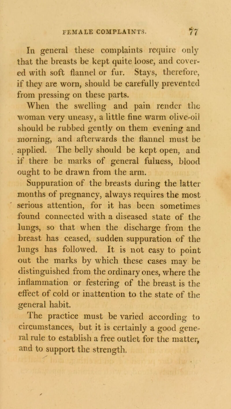 Iii general these complaints require only that the breasts be kept quite loose, and cover- ed with soft flannel or fur. Stays, therefore, if they are worn, should be carefully prevented from pressing on these parts. When the swelling and pain render the woman very uneasy, a little fine warm olive-oil should be rubbed gently on them evening and morning, and afterwards the flannel must he applied. The belly should be kept open, and if there be marks of general fulness, blood ought to be drawn from the arm. Suppuration of the breasts during the latter months of pregnancy, always requires the most serious attention, for it has been sometimes found connected with a diseased state of the lungs, so that when the discharge from the breast has ceased, sudden suppuration of the lungs has followed. It is not easy to point out the marks by which these cases may be distinguished from the ordinary ones, where the inflammation or festering of the breast is the effect of cold or inattention to the state of the general habit. The practice must be varied according to circumstances, but it is certainly a good gene- ral rule to establish a free outlet for the matter, and to support the strength.