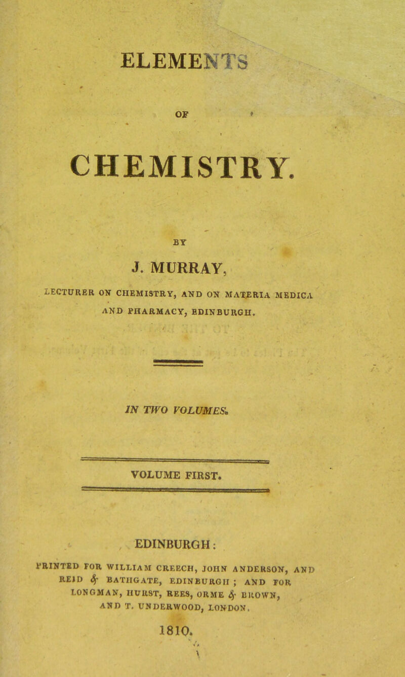 ELEMENTS OF * i CHEMISTRY BY ' * J. MURRAY, LECTURER ON CHEMISTRY, AND ON MATERIA MEDICA AND PHARMACY, EDINBURGH. IN TWO VOLUMES. VOLUME FIRST. EDINBURGH: PRINTED FOR WILLIAM CREECH, JOHN ANDERSON, AND REID Sf BATHGATE, EDINBURGH ; AND FOR LONGMAN, HURST, REES, ORME BROWN, AND T. UNDERWOOD, LONDON. 1810