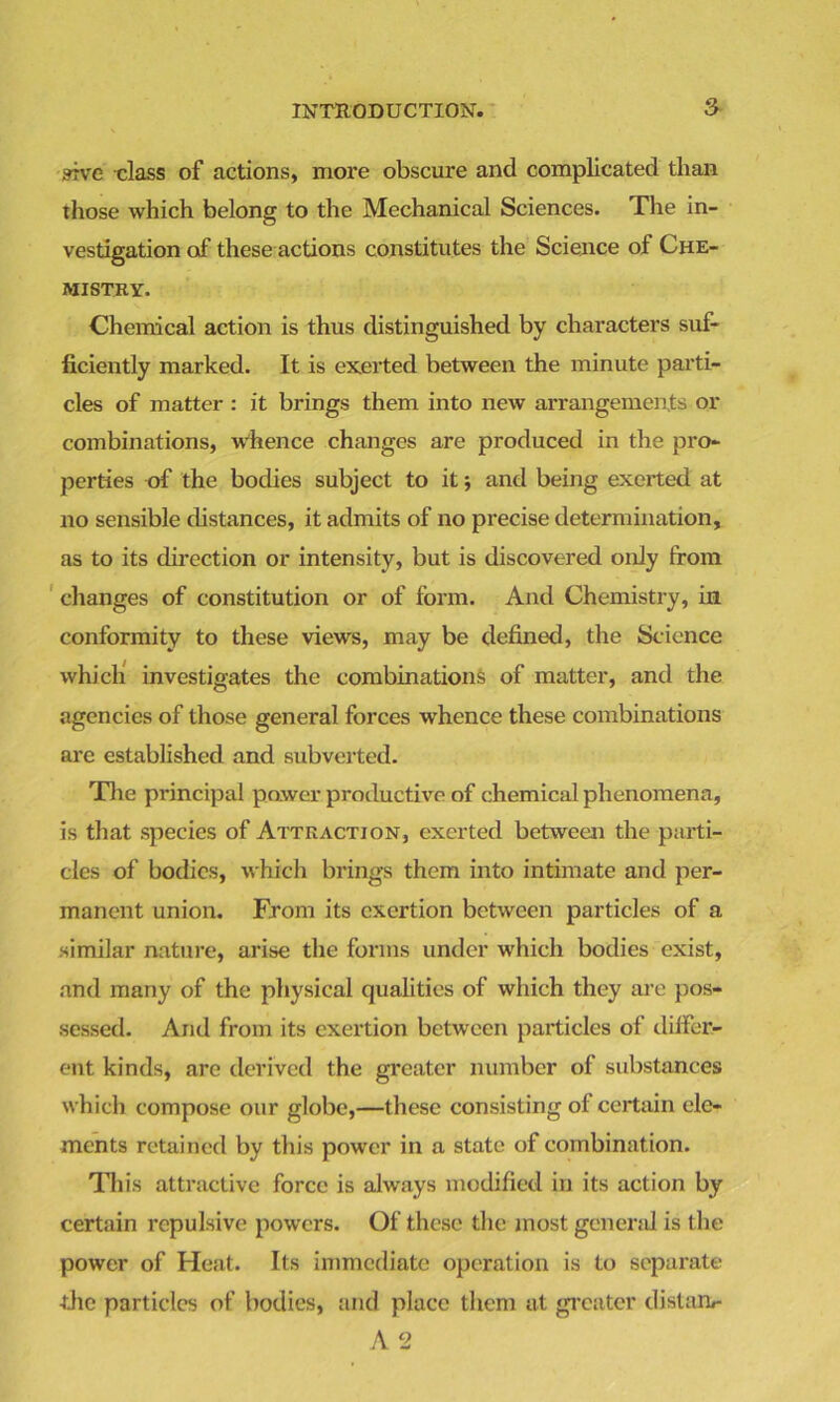srrve class of actions, more obscure and complicated than those which belong to the Mechanical Sciences. The in- vestigation of these actions constitutes the Science of Che- mistry. Chemical action is thus distinguished by characters suf- ficiently marked. It is exerted between the minute parti- cles of matter : it brings them into new arrangements or combinations, whence changes are produced in the pro- perties of the bodies subject to it; anti being exerted at no sensible distances, it admits of no precise determination, as to its direction or intensity, but is discovered only from changes of constitution or of form. And Chemistry, in conformity to these views, may be defined, the Science which investigates the combinations of matter, and the agencies of those general forces whence these combinations are established and subverted. The principal power productive of chemical phenomena, is that species of Attraction, exerted between the parti- cles of bodies, which brings them into intimate and per- manent union. From its exertion between particles of a similar nature, arise the forms under which bodies exist, and many of the physical qualities of which they are pos- sessed. And from its exertion between particles of differ- ent kinds, are derived the greater number of substances which compose our globe,—these consisting of certain ele- ments retained by this power in a state of combination. This attractive force is always modified in its action by certain repulsive powers. Of these the most general is the power of Heat. Its immediate operation is to separate die particles of bodies, and place them at greater distant* A 2