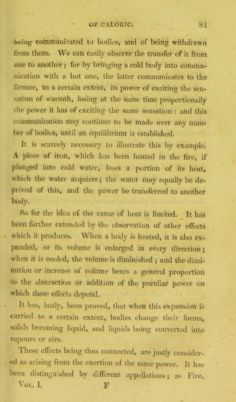 icing communicated to bodies, and of being withdrawn from them. We can easily observe the transfer of it from one to another ; for by bringing a cold body into commu- nication with a hot one, the latter communicates to the former, to a certain extent, its power of exciting the sen- sation of warmth, losing at the same time proportionally the power it has of exciting the same sensation : and this communication may continue to be made over any num- ber of bodies, until an equilibrium is established. It is scarcely necessary to illustrate this by example. A piece of iron, which has been heated in the fire, if plunged into cold water, loses a portion of its heat, which the water acquires; the water may equally be de- prived of this, and the power be transferred to another body. So far the idea of the cause of heat is limited. It has been farther extended by the observation of other effects which it produces. When a body is heated, it is also ex- panded, or its volume is enlarged in every direction; when it is cooled, the volume is diminished ; and the dimi- nution or increase of volume bears a general pi'oportion to the abstraction or addition of the peculiar power on which these effects depend. It has, lastly, been proved, that when this expansion is carried to a certain extent, bodies change their forms, solids becoming liquid, and liquids being converted into vapours or airs. These effects being thus connected, are justly consider- ed as arising from the exertion of the same power. It has been distinguished by different appellations; as Fire, Vol. L F