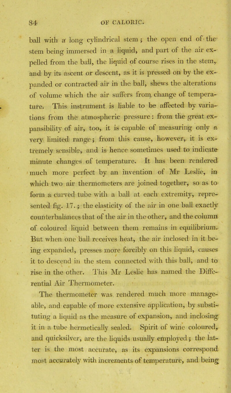 ball with af long cylindrical stem ; the open end of - the stem being immersed in a liquid, and part of the air ex- pelled from the ball, the liquid of course rises in the stem, and by its ascent or descent, as it is pressed on by the ex- panded or contracted air in the ball, shews the alterations of volume which the air suffers from, change of tempera- ture; This instrument is liable to be affected by varia- tions from the atmospheric pressure: from the great ex- pansibility of air, too, it is capable of measuring only a very limited range; from this cause, however, it is ex- tremely sensible, and is hence sometimes used to indicate minute changes of temperature. It has been rendered 1 much more perfect by an invention of Mi- Leslie, in which two air thermometers are joined together, so as to form a curved tube with a ball at each extremity, repre- sented fig. 17.; the elasticity of the air in one ball exactly counterbalances that of the air in the other, and the column of coloured liquid between them remains in equilibrium. But when one ball receives heat, the air inclosed in it be- ing expanded, presses more forcibly on this liquid, causes it to descend in the stem connected with this ball, and to rise in the other. This Mr Leslie has named the Diffe- rential Air Thermometer. The thermometer was rendered much more manage- able, and capable of more extensive application, by substi- tuting a liquid as the measure of expansion, and inclosing it in a tube hermetically sealed. Spirit of wine coloured, and quicksilver, are the liquids usually employed; the lat- ter is the most accurate, as its expansions correspond most accurately with increments of temperature, and being