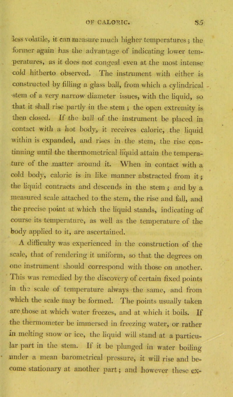 less volatile, it can measure much higher temperatures ; the former again has the advantage of indicating lower tem- peratures, as it does not congeal even at the most intense cold hitherto observed. The instrument with either is constructed by filling a glass ball, from which a cylindrical - ■stem of a very narrow diameter issues, with the liquid, so that it shall rise partly in the stem ; the open extremity is then closed. II the ball of the instrument be placed in contact with a hot body, it receives caloric, the liquid within is expanded, and rises in the stem, the rise con- tinuing until the thermometrical liquid attain the tempera- ture of the matter around it. When in contact with a cold body, caloric is in like manner abstracted from it j the liquid contracts and descends in the stem ; and by a measured scale attached to the stem, the rise and hill, and the precise point at which the liquid stands, indicating of course its temperature, as well as the temperature of the body applied to it, are ascertained. A difficulty was experienced in the construction of the scale, that of rendering it uniform, so that the degrees on one instrument should correspond with those on another. This was remedied by the discovery of certain fixed points in the scale of temperature always the same, and from which the scale may be formed. The points usually taken are those at which water freezes, and at which it boils. If the thermometer be immersed in freezing water, or rather in melting snow or ice, the liquid will stand at a particu- lar part in the stem. If it be plunged in water boiling under a mean barometrical pressure, it will rise and be- come stationary at another part; and however these ex-