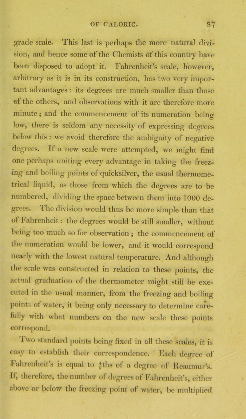 grade scale. This last is perhaps the more natural divi- sion, and hence some of the Chemists of this country have been disposed to adopt it. Fahrenheit’s scale, however, arbitrary as it is in its construction, has two very impor- tant advantages: its degrees are much smaller than those of the others, and observations with it are therefore more minute; and the commencement of its numeration beinor low, there is seldom any necessity of expressing degrees below this : we avoid therefore the ambiguity of negative degrees. If a new scale were attempted, we might find one perhaps uniting every advantage in taking the freez- ing and boiling points of quicksilver, the usual thermome- trical liquid, as those from which the degrees are to be numbered, dividing the space between them into 1000 de- grees. 'I lie division would thus be more simple than that of Fahrenheit: the degrees would be still smaller, without being too much so for observation ; the commencement of the numeration would be lower, and it would correspond nearly with the lowest natural temperature. And although the scale was constructed in relation to these points, the actual graduation of the thermometer might still be exe- cuted in the usual manner, from the freezing and boiling points of water, it being only necessary to determine care- fully with what numbers on the new scale these points correspond. i wo standard points being fixed in all these scales, it is easy to establish their correspondence. Each degree of Fahrenheit’s is equal to £ths of a degree of Reaumur’s. If, therefore, the number of degrees of Fahrenheit's, either above or below the freezing point of water, be multiplied