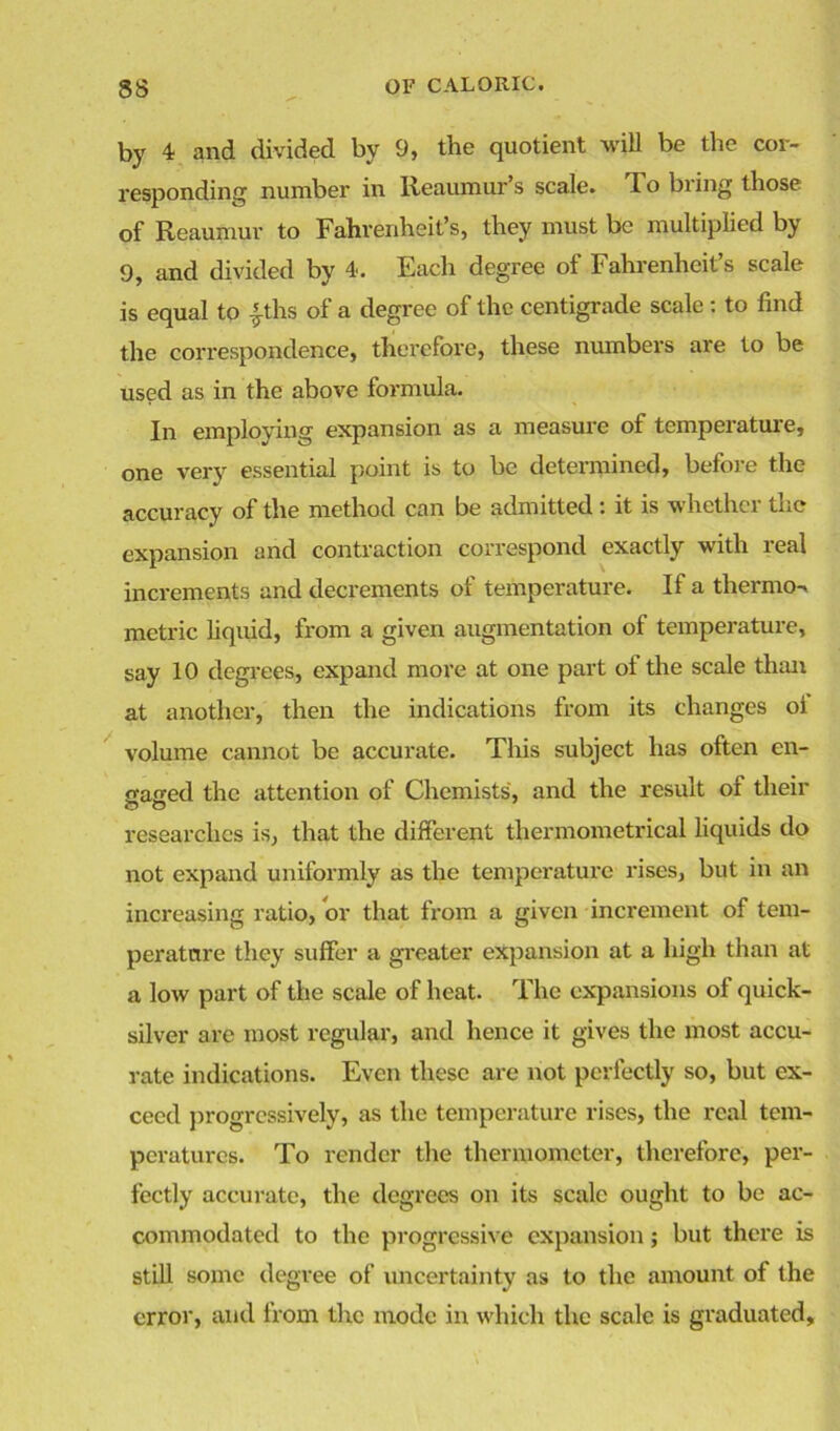 by 4 and divided by 9, the quotient will be the cor- responding number in Reaumur’s scale. To bring those of Reaumur to Fahrenheit’s, they must be multiplied by 9, and divided by 4. Each degree of Fahrenheit’s scale is equal to fths of a degree of the centigrade scale : to find the correspondence, therefore, these numbers are to be used as in the above formula. In employing expansion as a measure of temperature, one very essential point is to be determined, before the accuracy of the method can be admitted : it is whether the expansion and contraction correspond exactly with real increments and decrements of temperature. If a thermo-, metric liquid, from a given augmentation of temperature, say 10 degrees, expand more at one part ot the scale than at another, then the indications from its changes oi volume cannot be accurate. This subject has often en- caged the attention of Chemists, and the result of their researches is, that the different thermometrical liquids do not expand uniformly as the temperature rises, but in an increasing ratio, or that from a given increment of tem- peratnre they suffer a greater expansion at a high than at a low part of the scale of heat. The expansions of quick- silver are most regular, and hence it gives the most accu- rate indications. Even these are not perfectly so, but ex- ceed progressively, as the temperature rises, the real tem- peratures. To render the thermometer, therefore, per- fectly accurate, the degrees on its scale ought to be ac- commodated to the progressive expansion; but there is still some degree of uncertainty as to the amount of the error, and from the mode in which the scale is graduated.