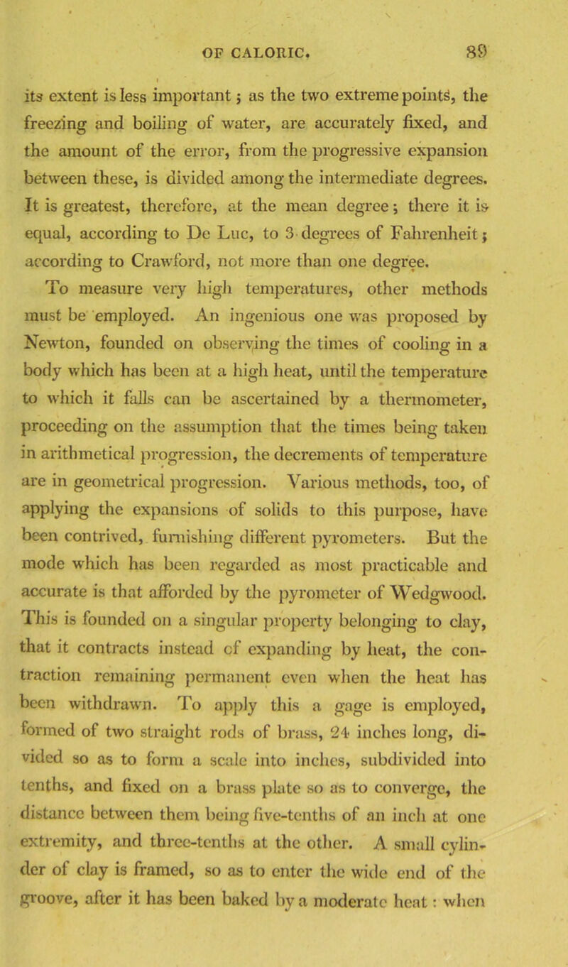 its extent is less important 5 as the two extreme points, the freezing and boiling of water, are accurately fixed, and the amount of the error, from the progressive expansion between these, is divided among the intermediate degrees. It is greatest, therefore, at the mean degree; there it is equal, according to De Luc, to 3 degrees of Fahrenheit; according to Crawford, not more than one degree. To measure very high temperatures, other methods must be employed. An ingenious one was proposed by Newton, founded on observing the times of cooling in a body which has been at a high heat, until the temperature to which it falls can be ascertained by a thermometer, proceeding on the assumption that the times being taken in arithmetical progression, the decrements of temperature are in geometrical progression. Various methods, too, of applying the expansions of solids to this purpose, have been contrived, furnishing different pyrometers. But the mode which has been regarded as most practicable and accurate is that afforded by the pyrometer of Wedgwood. This is founded on a singular property belonging to clay, that it contracts instead of expanding by heat, the con- traction remaining permanent even when the heat has been withdrawn. To apply this a gage is employed, formed of two straight rods of brass, 24 inches long, di- vided so as to form a scale into inches, subdivided into tenths, and fixed on a brass plate so as to converge, the distance between them being five-tenths of an inch at one extremity, and three-tenths at the other. A small cylin- der of clay is framed, so as to enter the wide end of the groove, after it has been baked by a moderate heat: when