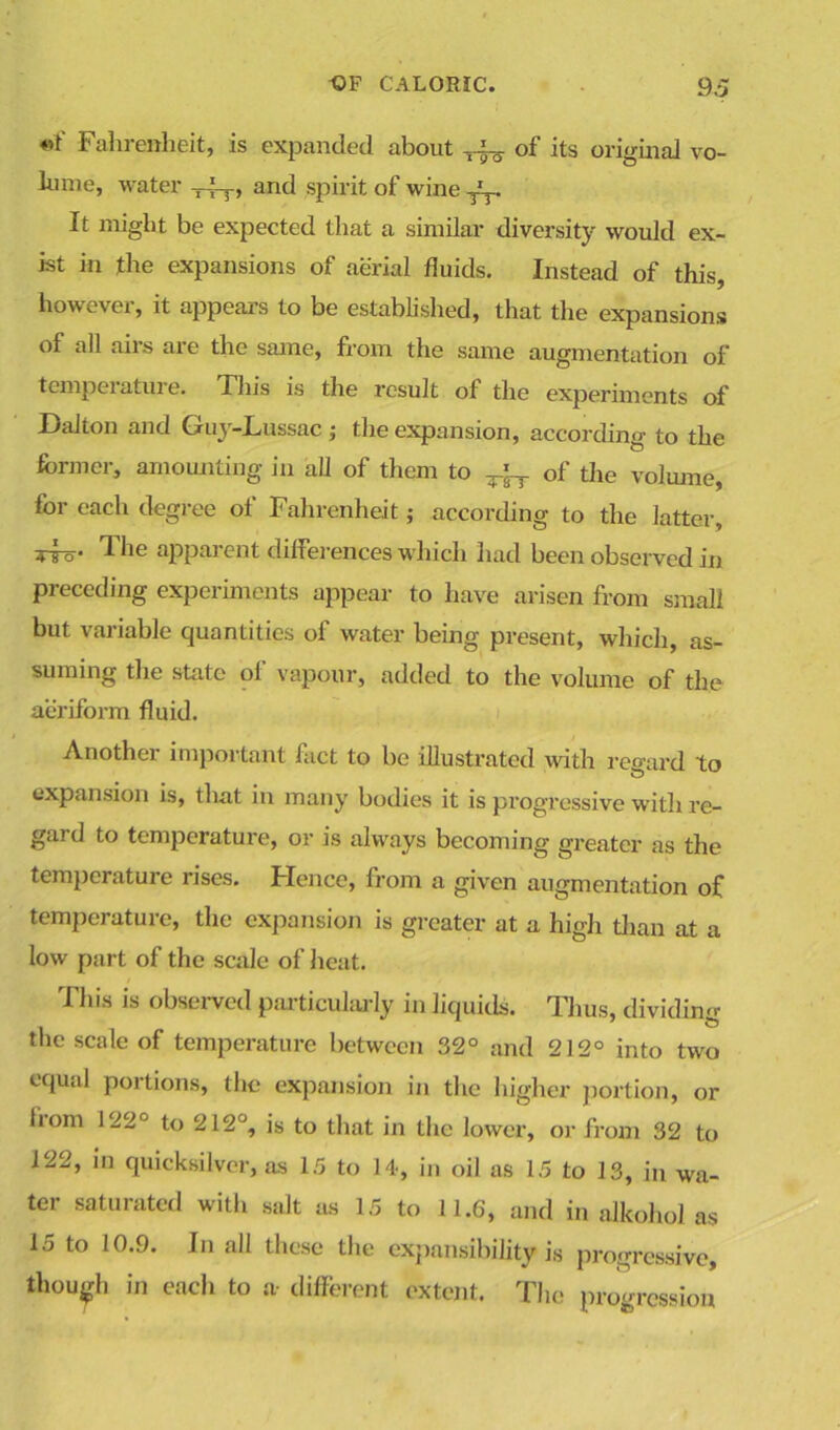 Fahrenheit, is expanded about ^ of its original vo- lume, water , and spirit of wine ^ It might be expected that a similar diversity would ex- ist in the expansions of aerial fluids. Instead of this, however, it appears to be established, that the expansions of all airs are the same, from the same augmentation of temperature. Tin's is the result of the experiments of Dalton and Guy-Lussac; the expansion, according to the former, amounting in all of them to ^ of the volume, for each degree of Fahrenheit,- according to the latter, tto* The apparent dilFerences which had been observed in preceding experiments appear to have arisen from small but variable quantities of water being present, which, as- suming the state of vapour, added to the volume of the aeriform fluid. Another important fact to be illustrated with regard to expansion is, that in many bodies it is progressive with re- gard to temperature, or is always becoming greater as the temperature rises. Hence, from a given augmentation of temperature, the expansion is greater at a high than at a low part of the scale of heat. This is observed particularly in liquids. Thus, dividing the scale of temperature between 32° and 212° into two equal portions, the expansion in the higher portion, or liom 122° to 212°, is to that in the lower, or from 32 to 122, in quicksilver, as 15 to 14, in oil as 15 to 13, in wa- ter saturated with salt as 15 to 11.6, and in alkohol as 15 to 10.9. In all these the expansibility is progressive, though in each to a- different extent. The progression