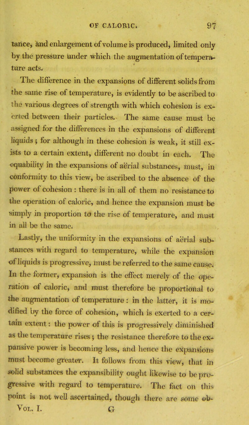 tance, and enlargement of volume is produced, limited only by the pressure under which the augmentation of tempera- ture acts. The difference in the expansions of different solids from the same rise of temperature, is evidently to be ascribed to the various degrees of strength with which cohesion is ex- erted between their particles.. The same cause must be assigned for the differences in the expansions of different liquids; for although in these cohesion is weak, it still ex- ists to a certain extent, different no doubt in each. The -equability in the expansions of aerial substances, must, in conformity to this view, be ascribed to the absence of the power of cohesion : there is in all of them no resistance to the operation of caloric, and hence the expansion must be simply in proportion to the rise of temperature, and must in all be the same. Lastly, the uniformity in the expansions of aerial sub- stances with regard to temperature, while the expansion of liquids is progressive* must be referred to the same cause. In the former, expansion is the effect merely of the ope- ration of caloric, and must therefore be proportional to the augmentation of temperature: in the latter, it is mo- dified l>y the force of cohesion, which is exerted to a cer- tain extent: the power of this is progressively diminished as the temperature rises ; the resistance therefore to the ex- pansive power is becoming less, and hence the expansions must become greater. It follows from this view, that in solid substances the expansibility ought likewise to be pro- gressive with regard to temperature. The fact on this point is not well ascertained, though there are some ob- Vol. I. G