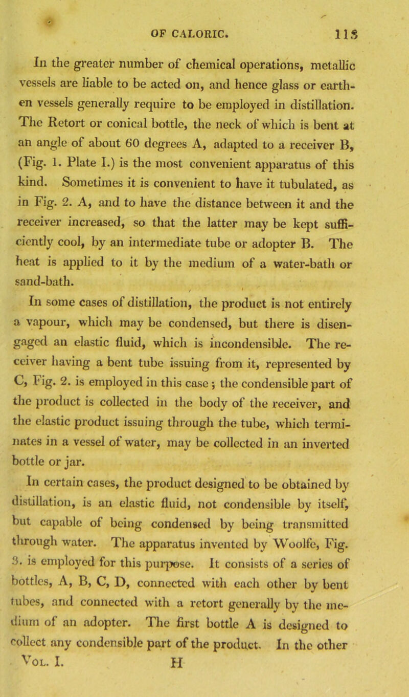 In the greater number of chemical operations, metallic vessels are liable to be acted on, and hence glass or earth- en vessels generally require to be employed in distillation. The Retort or conical bottle, the neck of which is bent at an angle of about 60 degrees A, adapted to a receiver B, (Fig. 1. Plate I.) is the most convenient apparatus of this kind. Sometimes it is convenient to have it tubulated, as in Fig. 2. A, and to have the distance between it and the receiver increased, so that the latter may be kept suffi- ciently cool, by an intermediate tube or adopter B. The heat is applied to it by the medium of a water-bath or sand-bath. In some cases of distillation, the product is not entirely a vapour, which may be condensed, but there is disen- gaged an elastic fluid, which is incondensible. The re- ceiver having a bent tube issuing from it, represented by C, l' ig. 2. is employed in this case ; the condensible part of the product is collected in the body of the receiver, and the elastic product issuing through the tube, which termi- nates in a vessel of water, may be collected in an inverted bottle or jar. In certain cases, the product designed to be obtained by distillation, is an elastic fluid, not condensible by itself, but capable of being condensed by being transmitted through water. The apparatus invented by Woolfe, Fig. ^ employed for this purpose. It consists of a series of bottles, A, B, C, D, connected with each other by bent tubes, and connected with a retort generally by the me- dium of an adopter. The first bottle A is designed to collect any condensible part of the product. In the other Vol. I. H