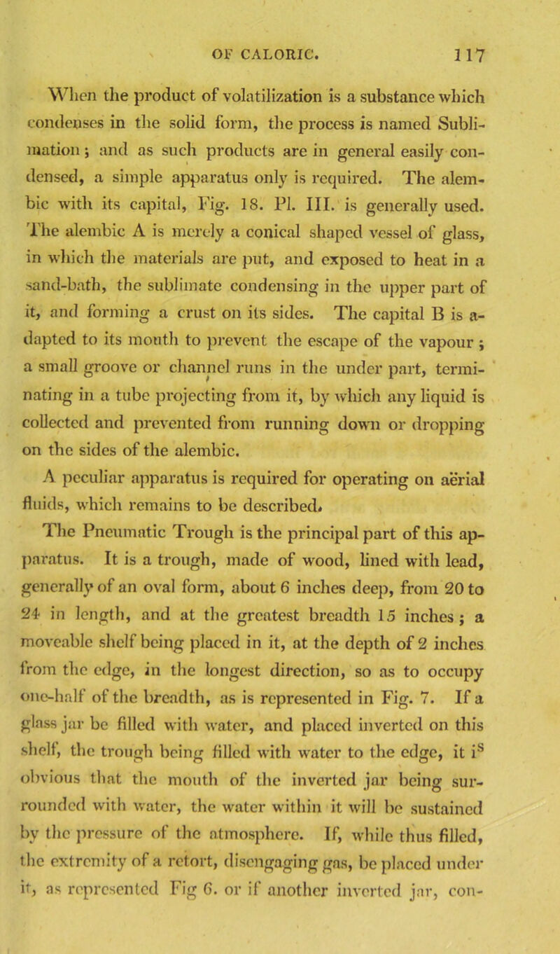 When the product of volatilization is a substance which condenses in the solid form, the pi’ocess is named Subli- mation ; and as such products are in general easily con- densed, a simple apparatus only is required. The alem- bic with its capital, Fig. 18. PI. III. is generally used. The alembic A is merely a conical shaped vessel of glass, in which the materials are put, and exposed to heat in a sand-bath, the sublimate condensing in the upper part of it, and forming a crust on its sides. The capital B is a- dapted to its mouth to prevent the escape of the vapour ; a small groove or channel runs in the under part, termi- nating in a tube projecting from it, by which any liquid is collected and prevented from running down or dropping- on the sides of the alembic. A peculiar apparatus is required for operating on aerial fluids, which remains to be described. The Pneumatic Trough is the principal part of this ap- paratus. It is a trough, made of wood, lined with lead, generally of an oval form, about 6 inches deep, from 20 to 24 in length, and at the greatest breadth 15 inches; a moveable shelf being placed in it, at the depth of 2 inches from the edge, in the longest direction, so as to occupy one-half of the breadth, as is represented in Fig. 7. If a glass jar be filled with water, and placed inverted on this shell, the trough being filled with water to the edge, it is obvious that the mouth of the inverted jar being sur- rounded with water, the water within it will be sustained by the pressure of the atmosphere. If, while thus filled, the extremity of a retort, disengaging gas, be placed under it, as represented Fig 6. or if another inverted jar, con-