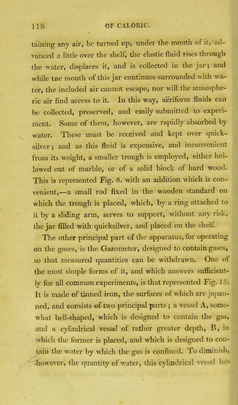 taining any air, be turned up, under the mouth of it, aa- vanced a little over the shelf, the elastic fluid rises through the water, displaces it, and is collected in the jar •, and while tne mouth of this jar continues surrounded with wa- ter, the included air cannot escape, nor will the atmosphe- ric air find access to it. In this way, aeriform fluids can be collected, preserved, and easily submitted to experi- ment. Some of them, however, are rapidly absorbed by water. These must be received and kept over quick- silver j and as this fluid is expensive, and inconvenient from its weight, a smaller trough is employed, either hol- lowed out of marble, or of a solid block of hard wood. This is represented Fig. 8. with an addition which is con- venient,—a small rod fixed in the wooden standard on which the trough is placed, which, by a ring attached to it by a sliding arm, serves to support, without any risk, the jar filled with quicksilver, and placed on the shell. The other principal part of the apparatus, for operating on the gases, is the Gazometer, designed to contain gases, so that measured quantities can be withdrawn. One ot the most simple forms of it, and which answers sufficient- ly for all common experiments, is that represented Fig. 15; It is made of tinned iron, the surfaces of which are japan- ned, and consists of two principal parts ; a vessel A, some- what bell-shaped, which is designed to contain the gas, and a cylindrical vessel of rather greater depth, B, in which die former is placed, and which is designed to con- tain the water by which the gas is confined. To diminish, -however, the quantity of water, this cylindrical vessel has