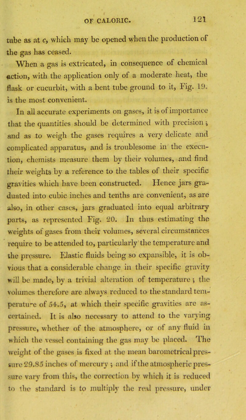 tube as at c, which may be opened when the production of the gas has ceased. When a gas is extricated, in consequence of chemical action, with the application only of a moderate heat, the flask or cucurbit, with a bent tube ground to it, Fig. 19. is the most convenient. In all accurate experiments on gases, it is of importance that the quantities should be determined with precision j and as to weigh the gases requires a very delicate and complicated apparatus, and is troublesome in the execu- tion, chemists measure them by their volumes, and find their weights by a reference to the tables of their specific gravities which have been constructed. Hence jars gra- duated into cubic inches and tenths are convenient, as are also, in other cases, jars graduated into equal arbitrary parts, as represented Fig. 20. In thus estimating the weights of gases from their volumes, several circumstances require to be attended to, particularly the temperature and the pressure. Elastic fluids being so expansible, it is ob- vious that a considerable change in their specific gravity will be made, by a trivial alteration of temperature •, the volumes therefore arc always reduced to the standard tem- perature of 54.5, at which their specific gravities arc as- certained. It is also necessary to attend to the varying pressure, whether of the atmosphere, or of any fluid in which the vessel containing the gas may be placed. The weight of the gases is fixed at the mean barometrical pres- sure 2.9.85 inches of mercury ; and if the atmospheric pres- sure vary from this, the correction by which it is reduced to the standard is to multiply the real pressure, under