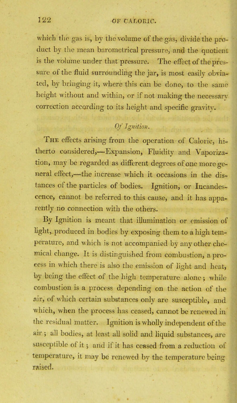 which 1 ho gas is, by the volume of the gas, divide the pro- duct by the mean barometrical pressure, and the quotient is the volume under that pressure. The effect of the pres- sure of the fluid surrounding the jar, is most easily obvia- ted, by bringing it, where this can be done, to the same height without and within, or if not making the necessarv correction according to its height and specific gravity- Of Jgjiilioii. The effects arising from the operation of Caloric, hi- therto considered,—Expansion, Fluidity and Vaporiza- tion, may be regarded as different degrees of one more ge- neral effect,—the increase which it occasions in the dis- tances of the particles of bodies. Ignition, or Incandes- cence, cannot be referred to this cause, and it has appa- rently no connection with the others. By Ignition is meant that illumination or emission of %ht,.produced in bodies by exposing them to a high tem- perature, and which is not accompanied by any other che- mical change. It is distinguished from combustion, a pro- cess in which there is also the emission of light and heat, by being the effect of the high temperature alone ; while combustion is a process depending on the action of the air, of which certain substances only are susceptible, and which, when the process has ceased, cannot be renewed in the residual matter. Ignition is wholly independent of the air ; all bodies, at least all solid and liquid substances, are susceptible of it; and if it has ceased from a reduction of temperature, it may be renewed by the temperature being raised.