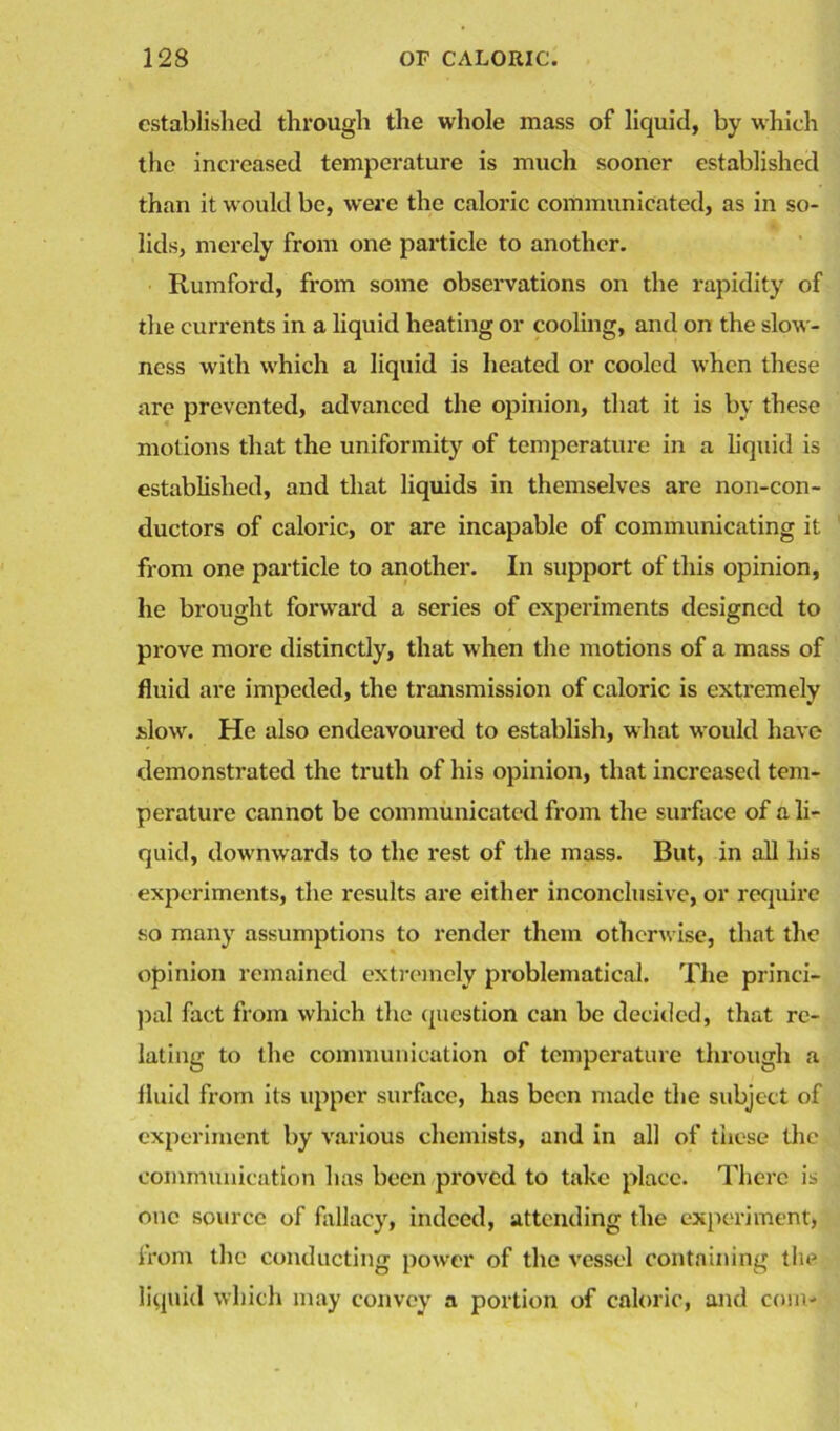 established through the whole mass of liquid, by which the increased temperature is much sooner established than it would be, were the caloric communicated, as in so- lids, merely from one particle to another. Rumford, from some observations on the rapidity of the currents in a liquid heating or cooling, and on the slow- ness with which a liquid is heated or cooled when these are prevented, advanced the opinion, that it is by these motions that the uniformity of temperature in a liquid is established, and that liquids in themselves are non-con- ductors of caloric, or are incapable of communicating it from one particle to another. In support of this opinion, he brought forward a series of experiments designed to prove more distinctly, that when the motions of a mass of fluid are impeded, the transmission of caloric is extremely slow. He also endeavoured to establish, what would have demonstrated the truth of his opinion, that increased tem- perature cannot be communicated from the surface of a li- quid, downwards to the rest of the mass. But, in all his experiments, the results are either inconclusive, or require so many assumptions to render them otherwise, that the opinion remained extremely problematical. The princi- pal fact from which the question can be decided, that re- lating to the communication of temperature through a fluid from its upper surface, has been made the subject of experiment by various chemists, and in all of these the communication has been proved to take place. There is one source of fallacy, indeed, attending the experiment, from the conducting power of the vessel containing the liquid which may convey a portion of caloric, and com-