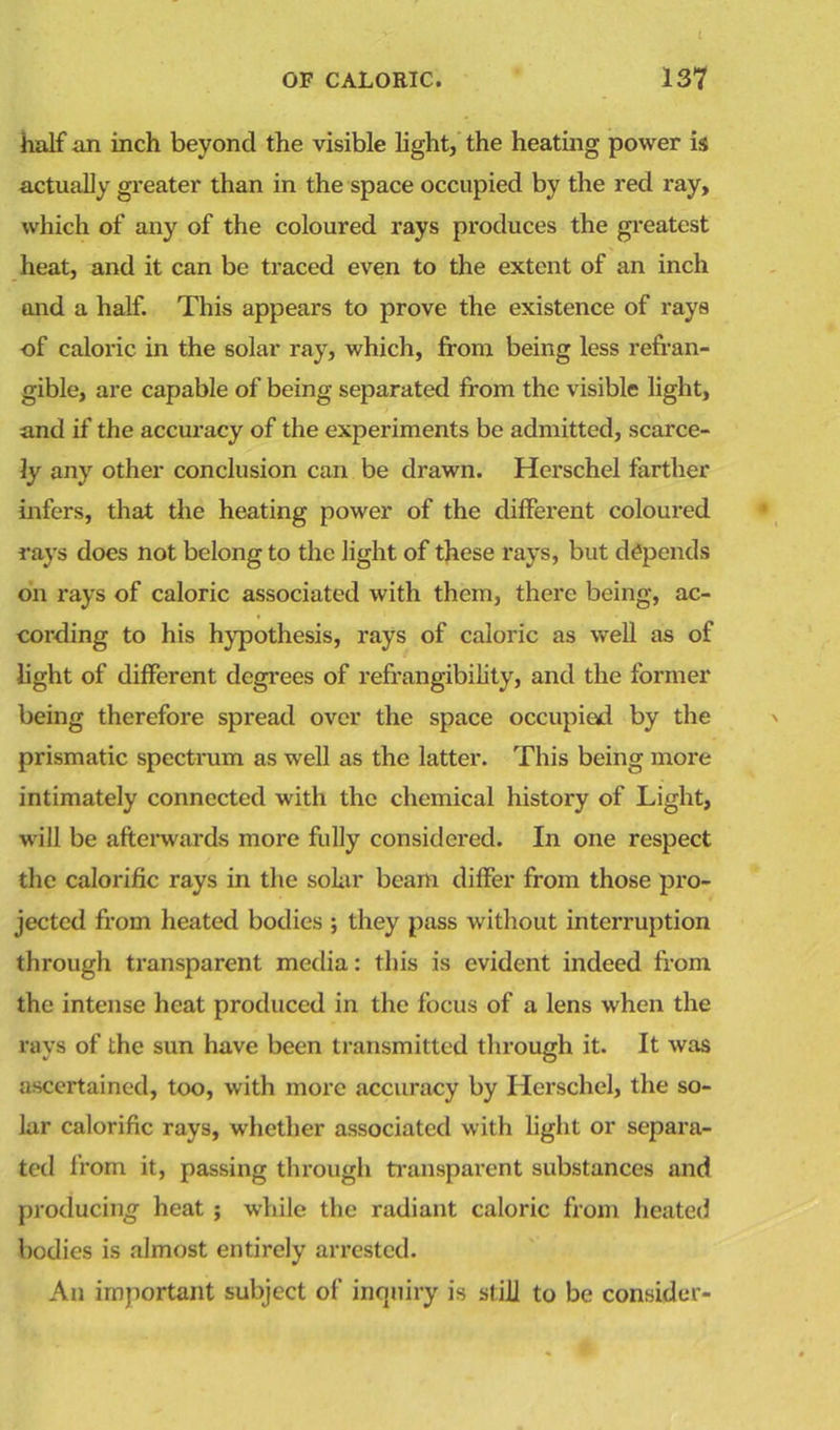 half an inch beyond the visible light, the heating power is actually greater than in the space occupied by the red ray, which of any of the coloured rays produces the greatest heat, and it can be traced even to the extent of an inch and a half. This appears to prove the existence of rays of caloric in the solar ray, which, from being less refran- gible, are capable of being separated from the visible light, and if the accuracy of the experiments be admitted, scarce- ly any other conclusion can be drawn. Herschel farther infers, that the heating power of the different coloured rays does not belong to the light of these rays, but depends on rays of caloric associated with them, there being, ac- cording to his hypothesis, rays of caloric as well as of light of different degrees of refrangibility, and the former being therefore spread over the space occupied by the prismatic spectrum as well as the latter. This being more intimately connected with the chemical history of Light, will be afterwards more fully considered. In one respect the calorific rays in the solar beam differ from those pro- jected from heated bodies ; they pass without interruption through transparent media: this is evident indeed from the intense heat produced in the focus of a lens when the rays of the sun have been transmitted through it. It was ascertained, too, with more accuracy by Herschel, the so- lar calorific rays, whether associated with light or separa- ted from it, passing through transparent substances and producing heat ; while the radiant caloric from heated bodies is almost entirely arrested. An important subject of inquiry is still to be consider-