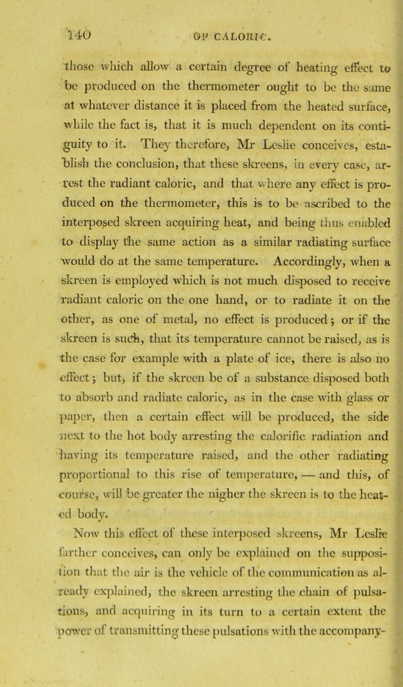 those which allow a certain degree of heating effect to be produced on the thermometer ought to be the same at whatever distance it is placed from the heated surface, while the fact is, that it is much dependent on its conti- guity to it. They therefore, Mr Leslie conceives, esta- blish the conclusion, that these skreens, in every case, ar- rest the radiant caloric, and that where any effect is pro- duced on the thermometer, this is to be ascribed to the interposed skreen acquiring heat, and being thus enabled to display the same action as a similar radiating surface would do at the same temperature. Accordingly, when a skreen is employed which is not much disposed to receive radiant caloric on the one hand, or to radiate it on the other, as one of metal, no effect is produced; or if the skreen is such, that its temperature cannot be raised, as is the case for example with a plate of ice, there is also no effect; but, if the skreen be of a substance disposed both to absorb and radiate caloric, as in the case with glass or paper, then a certain effect will be produced, the side next to the hot body arresting the calorific radiation and having its temperature raised, and the other radiating proportional to this rise of temperature, — and tliis, of course, will be greater the nigher the skreen is to the heat- ed body. Now this effect of these interposed skreens, Mr Leslie farther conceives, can only be explained on the supposi- tion that the ah' is the vehicle of the communication as al- ready explained, the skreen arresting the chain of pulsa- tions, and acquiring in its turn to a certain extent the power of transmitting these pulsations with the accompany-