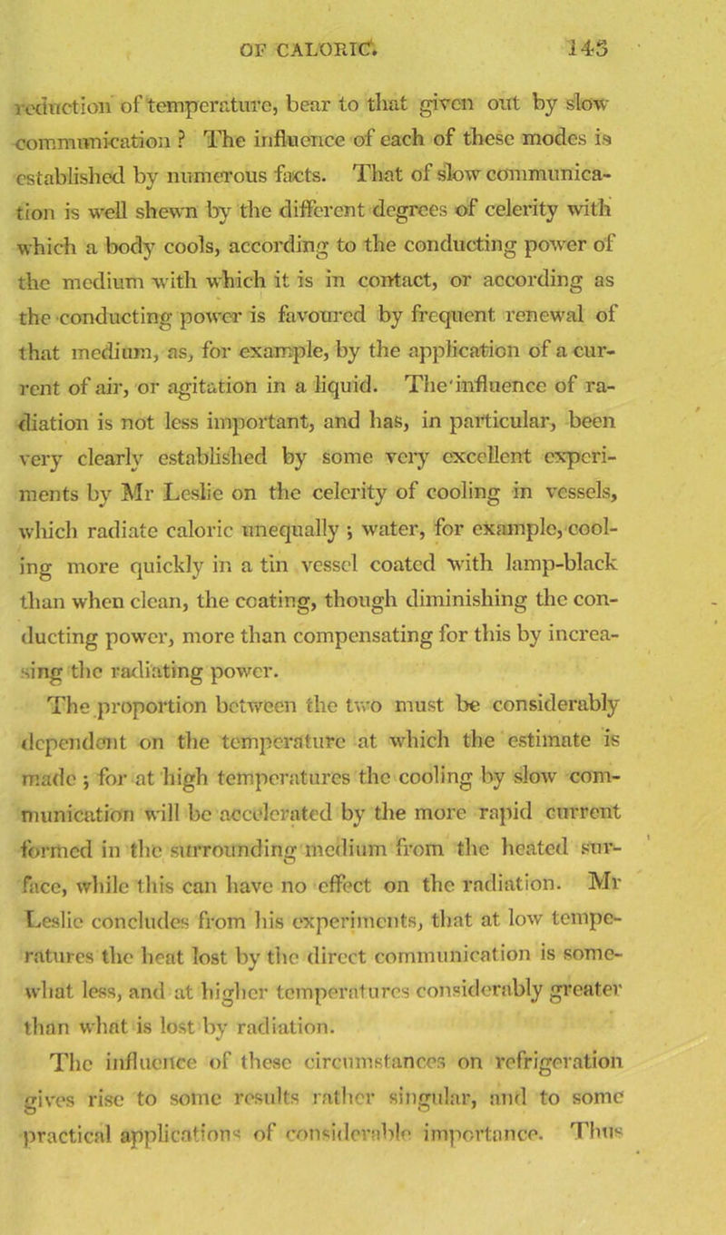 reduction of temperature, bear to that given out by slow communication ? The influence of each of these inodes is established by numerous facts. That of slow communica- tion is well shewn by the different degrees of celerity with which a body cools, according to the conducting power of the medium with which it is in contact, or according as the conducting power is favoured by frequent renewal of that medium, as, for example, by the application of a cur- rent of air, or agitation in a liquid. The'influence of ra- diation is not less important, and has, in particular, been very clearly established by some very excellent experi- ments by Mr Leslie on the celerity of cooling in vessels, which radiate caloric unequally ; water, for example, cool- ing more quickly in a tin vessel coated with lamp-black than when clean, the coating, though diminishing the con- ducting power, more than compensating for this by increa- sing the radiating power. The proportion between the two must be considerably dependant on the temperature at which the estimate is made; for at high temperatures the cooling by slow' com- munication will be accelerated by the more rapid current formed in the surroundino- medium from the heated suv- face, while this can have no effect on the radiation. Mr Leslie concludes from his experiments, that at low tempe- ratures the heat lost by the direct communication is some- what less, and at higher temperatures considerably greater than what is lost by radiation. The influence of these circumstances on refrigeration gives rise to some results rather singular, and to some practical applications of considerable importance. Thus