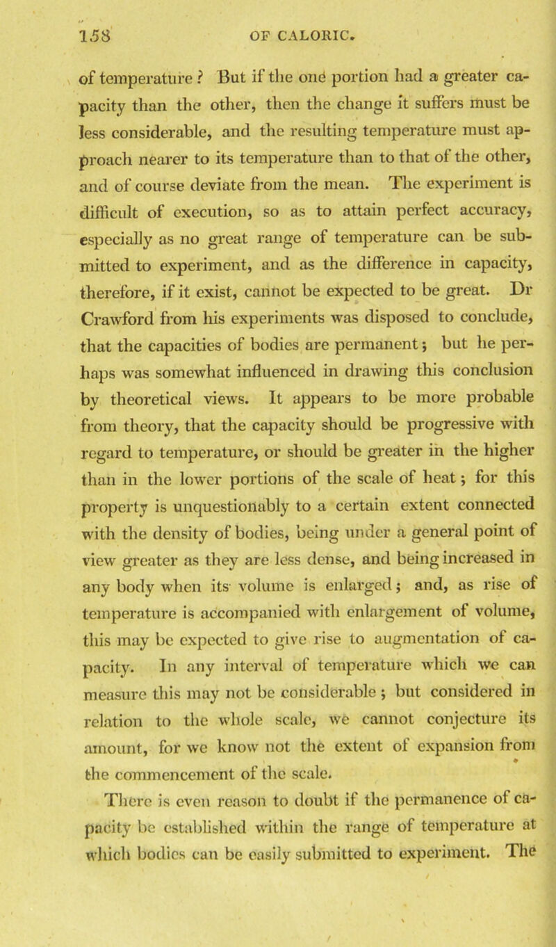 of temperature ? But if the one portion had a greater ca- pacity than the other, then the change it suffers must be less considerable, and the resulting temperature must ap- proach nearer to its temperature than to that of the other, and of course deviate from the mean. The experiment is difficult of execution, so as to attain perfect accuracy, especially as no great range of temperature can be sub- mitted to experiment, and as the difference in capacity, therefore, if it exist, cannot be expected to be great. Dr Crawford from his experiments was disposed to conclude, that the capacities of bodies are permanent; but he per- haps was somewhat influenced in drawing this conclusion by theoretical views. It appears to be more probable from theory, that the capacity should be progressive with regard to temperature, or should be greater in the higher than in the lower portions of the scale of heat; for this property is unquestionably to a certain extent connected with the density of bodies, being under a general point of view greater as they are less dense, and being increased in any body when its volume is enlarged; and, as rise of temperature is accompanied with enlargement of volume, this may be expected to give rise to augmentation of ca- pacity. In any interval of temperature which we can measure this may not be considerable ; but considered in relation to the whole scale, we cannot conjecture its amount, for we know not the extent of expansion from the commencement of the scale. There is even reason to doubt if the permanence oi ca- pacity be established within the range of temperature at which bodies can be easily submitted to experiment. The