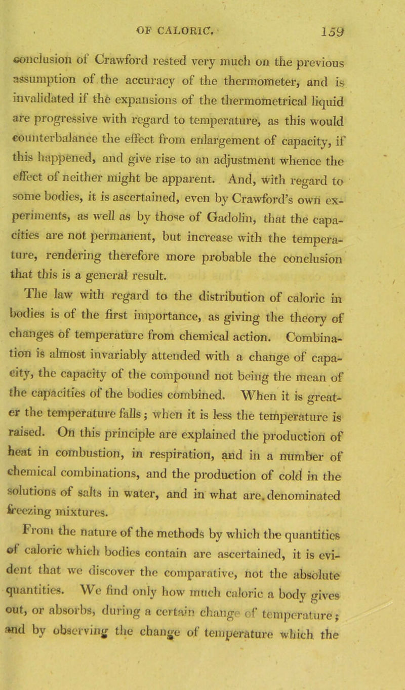 conclusion ol Crawford rested very much on the previous assumption of the accuracy of the thermometer, and is invalidated if the expansions of the thermomctrical liquid are progressive with regard to temperature, as this would counterbalance the effect from enlargement of capacity, if this happened, and give rise to an adjustment whence the effect of neither might be apparent. And, with regard to some bodies, it is ascertained, even by Crawford’s own ex- periments, as well as by those of Gadolin, that the capa- cities are not permanent, but increase with the tempera- ture, rendering therefore more probable the conclusion that this is a general result. The law with regard to the distribution of caloric in bodies is of the first importance, as giving the theory of changes of temperature from chemical action. Combina- tion is almost invariably attended with a change of capa- city, the capacity of the compound not being the mean of the capacities of the bodies combined. When it is great- er the temperature falls; when it is less the temperature is raised. On this principle are explained the production of heat in combustion, in respiration, and in a number of chemical combinations, and the production of cold in the solutions of salts in water, and in what are. denominated freezing mixtures. from the nature of the methods by which the quantities of caloric which bodies contain are ascertained, it is evi- dent that we discover the comparative, not the absolute quantities. We find only how much caloric a body gives out, or absorbs, during a certain change of temperature; and by observing the change of temperature which the