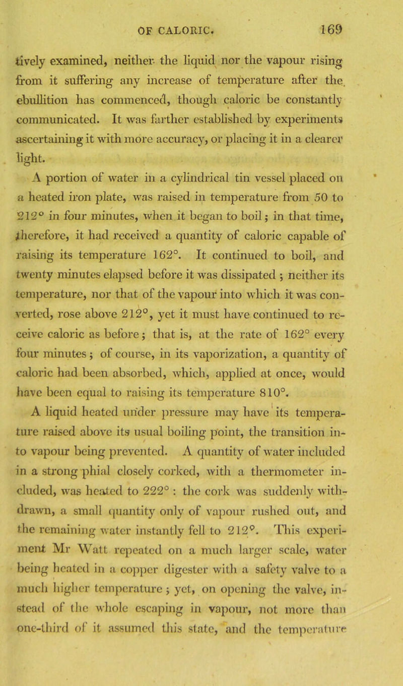 lively examined, neither- the liquid nor the vapour rising from it suffering any increase of temperature after the. ebullition has commenced, though caloric be constantly communicated. It was farther established by experiments ascertaining it with more accuracy, or placing it in a clearer light. A portion of water in a cylindrical tin vessel placed on a heated iron plate, was raised in temperature from 50 to 212° in four minutes, when it began to boil; in that time, therefore, it had received a quantity of caloric capable of raising its temperature 162°. It continued to boil, and twenty minutes elapsed before it was dissipated ; neither its temperature, nor that of the vapour into which it was con- verted, rose above 212°, yet it must have continued to re- ceive caloric as before; that is, at the rate of 162° every four minutes ; of course, in its vaporization, a quantity of caloric had been absorbed, which, applied at once, would have been equal to raising its temperature 810°. A liquid heated under pressure may have its tempera- ture raised above its usual boiling point, the transition in- to vapour being prevented. A quantity of water included in a strong phial closely corked, with a thermometer in- cluded, was heated to 222° : the cork was suddenly with- drawn, a small quantity only of vapour rushed out, and the remaining water instantly fell to 212°. This experi- ment Mr Watt repeated on a much larger scale, water being heated in a copper digester with a safety valve to a much higher temperature; yet, on opening the valve, in- stead of (he whole escaping in vapour, not more than one-third of it assumed this state, and the temperature