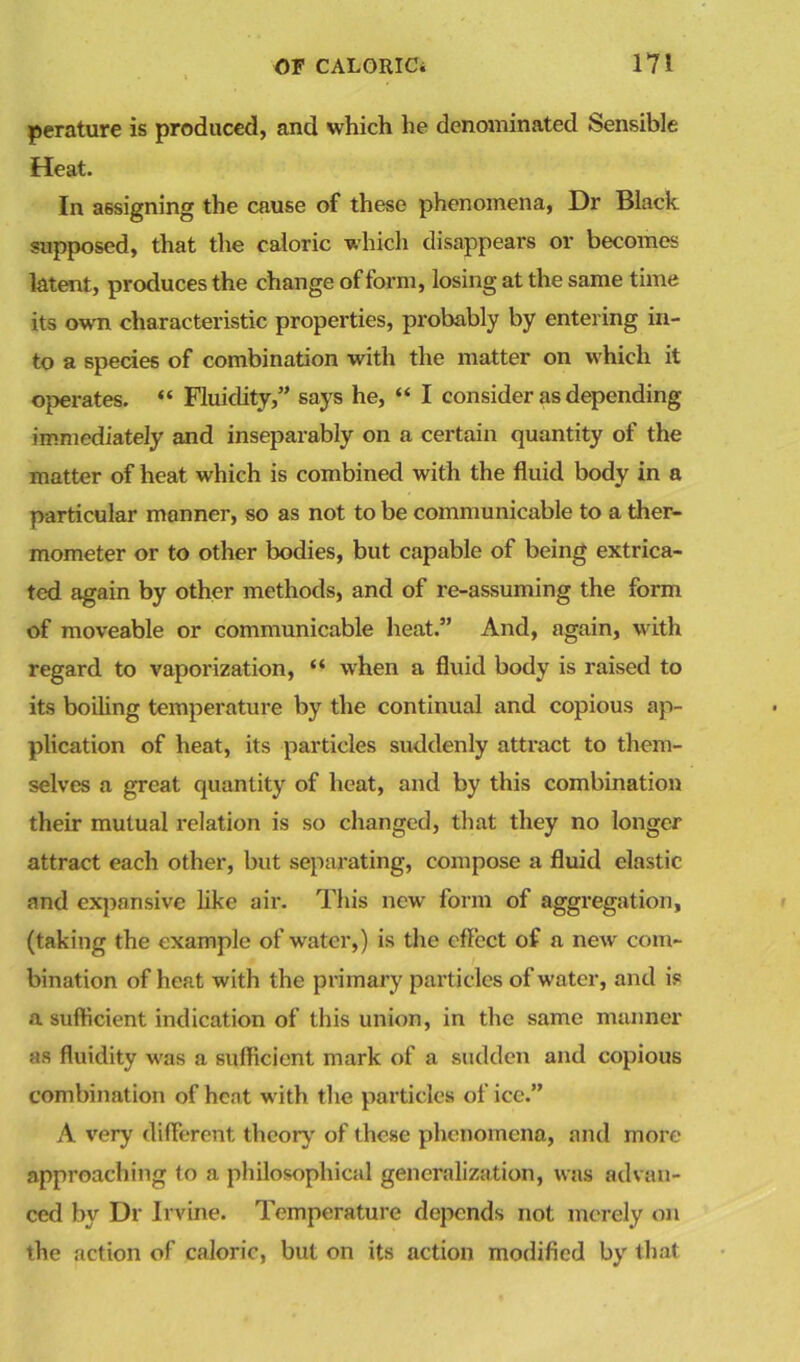 perature is produced, and which he denominated Sensible Heat. In assigning the cause of these phenomena, Dr Black supposed, that the caloric which disappears or becomes latent, produces the change of form, losing at the same time its own characteristic properties, probably by entering in- to a species of combination with the matter on which it operates. “ Fluidity,” says he, “ I consider as depending immediately and inseparably on a certain quantity of the matter of heat which is combined with the fluid body in a particular manner, so as not to be communicable to a ther- mometer or to other bodies, but capable of being extrica- ted again by other methods, and of re-assuming the form of moveable or communicable heat.” And, again, with regard to vaporization, “ when a fluid body is raised to its boiling temperature by the continual and copious ap- plication of heat, its particles suddenly attract to them- selves a great quantity of heat, and by this combination their mutual relation is so changed, that they no longer attract each other, but separating, compose a fluid elastic and expansive like air. This new form of aggregation, (taking the example of water,) is the effect of a new com- bination of heat with the primary particles of water, and is a sufficient indication of this union, in the same manner as fluidity was a sufficient mark of a sudden and copious combination of heat with the particles of ice.” A very different theory' of these phenomena, and more approaching to a philosophical generalization, was advan- ced by Dr Irvine. Temperature depends not merely on the action of caloric, but on its action modified by' that