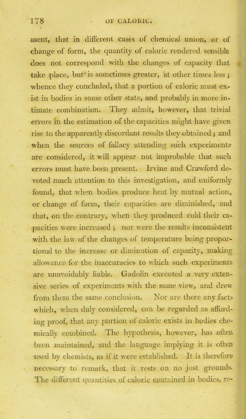 ment, that in different cases of chemical union, or of change of form, the quantity of caloric rendered sensible does not correspond with the changes of capacity that take place, but is sometimes greater, at other times less ; whence they concluded, that a portion of caloric must ex- ist in bodies in some other state, and probably in more in- timate combination. They admit, however, that trivial errors in the estimation of the capacities might have given rise to the apparently discordant results they obtained; and when the sources of fallacy attending such experiments are considered, it w ill appear not improbable that such errors must have been present. Irvine and Crawford de- voted much attention to this investigation, and uniformly found, that when bodies produce heat by mutual action, or change of form, their capacities are diminished, and that, on the contrary, when they produced cold their ca- pacities were increased ; nor were the results inconsistent writh the law of the changes of temperature being propor- tional to the increase or diminution of capacity, making allowance for the inaccuracies to which such experiments are unavoidably liable. Gadolin executed a very exten- sive series of experiments with the same view, and drew from them the same conclusion. Nor arc there any facts which, when duly considered, can be regarded as afford- ing proof, that any portion of caloric exists in bodies che- mically combined. The hypothesis, however, has often been maintained, and the language implying it is often used by chemists, as if it were established. It is therefore necessary to remark, that it rests on no just grounds. The different quantities of caloric contained in bodies, re-