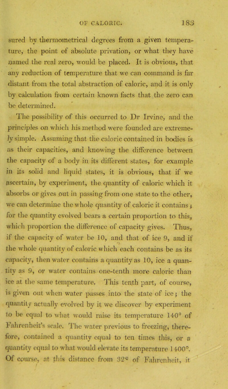 sured by thermometrical degrees from a given tempera- ture, the point of absolute privation, or what they have named the real zero, would be placed. It is obvious, that any reduction of temperature that we can command is far distant from the total abstraction of caloric, and it is only by calculation from certain known facts that the zero can be determined. The possibility of this occurred to Dr Irvine, and the principles on which his method were founded are extreme- ly simple. Assuming that the caloric contained in bodies is as their capacities, and knowing the difference between the capacity of a body in its different states, for example in its solid and liquid states, it is obvious, that if we ascertain, by experiment, the quantity of caloric which it absorbs or gives out in passing from one state to the other, we can determine the whole quantity of caloric it contains $ for the quantity evolved bears a certain proportion to this, which proportion the difference of capacity gives. Thus, if the capacity of water be 10, and that of ice 9, and if the whole quantity of caloric which each contains be as its capacity, then water contains a quantity as 10, ice a quan- tity as 9, or water contains one-tenth more caloric than ice at the same temperature. This tenth part, of course, is given out when water passes into the state of ice; the quantity actually evolved by it we discover by experiment lo be equal to what would raise its temperature 14-0° of Fahrenheit’s scale. The water previous to freezing, there- iore, contained a quantity equal to ten times this, or a quantity equal to what would elevate its temperature 1400°. Of course, at this distance from 32° of Fahrenheit, it