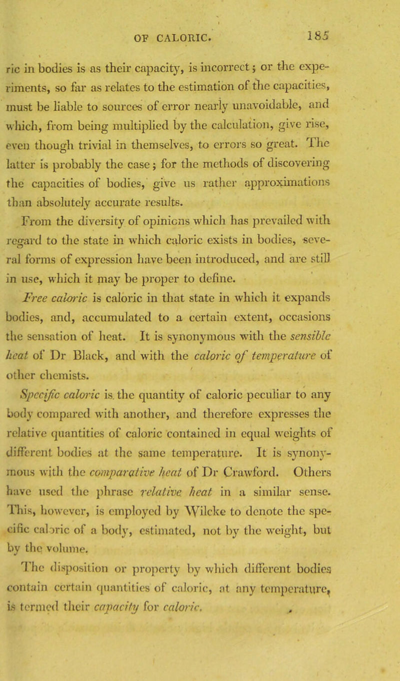 ric in bodies is as their capacity, is incorrect; or the expe- riments, so far as relates to the estimation of the capacities, must be liable to sources of error nearly unavoidable, and which, from being multiplied by the calculation, give rise, even though trivial in themselves, to errors so great. Ihe latter is probably the case; for the methods of discovering the capacities of bodies, give us rather approximations than absolutely accurate results. From the diversity of opinions which has prevailed with regard to the state in which caloric exists in bodies, seve- ral forms of expression have been introduced, and are still in use, which it may be proper to define. Free caloric is caloric in that state in which it expands bodies, and, accumulated to a certain extent, occasions the sensation of heat. It is synonymous with the sensible heat of Dr Black, and with the caloric of temperature of other chemists. Specific caloric is. the quantity of caloric peculiar to any body compared with another, and therefore expresses the relative quantities of caloric contained in equal weights of different bodies at the same temperature. It is synony- mous with the comparative heat of Dr Crawford. Others have used the phrase relative heat in a similar sense. This, however, is employed by Wilcke to denote the spe- cific caloric of a body, estimated, not by the weight, but by the volume. 1 he disposition or property by which different bodies contain certain quantities of caloric, at any temperature, is termed their capacity for caloric.