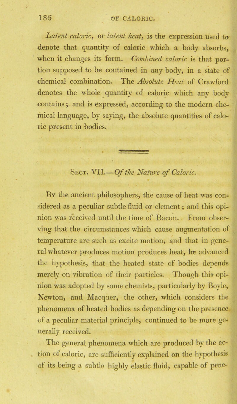 Latent caloric, or latent heat, is the expression used to denote that quantity of caloric which a body absorbs, when it changes its form. Combined caloric is that por- tion supposed to be contained in any body, in a state of chemical combination. The Absolute Heat of Crawford denotes the whole quantity of caloric which any body contains *, and is expressed, according to the modern che- mical language, by saying, the absolute quantities of calo- ric present in bodies. Sect. VII.—Of the Nature of Caloric. • \ By the ancient philosophers, the cause of heat was con- sidered as a peculiar subtle fluid or element; and this opi- nion was received until the time of Bacon. From obser- ving that the circumstances which cause augmentation of temperature are such as excite motion, and that in gene- ral whatever produces motion produces heat, he advanced the hypothesis, that the heated state of bodies depends merely on vibration of their particles. Though this opi- nion wras adopted by some chemists, particularly by Boyle, Newton, and Macqaer, the other, which considers the phenomena of heated bodies as depending on the presence of a peculiar material principle, continued to be more ge- nerally received. The general phenomena which arc produced by the ac- tion of caloric, are sufficiently explained on the hypothesis of its being a subtle highly elastic fluid, capable of pene-