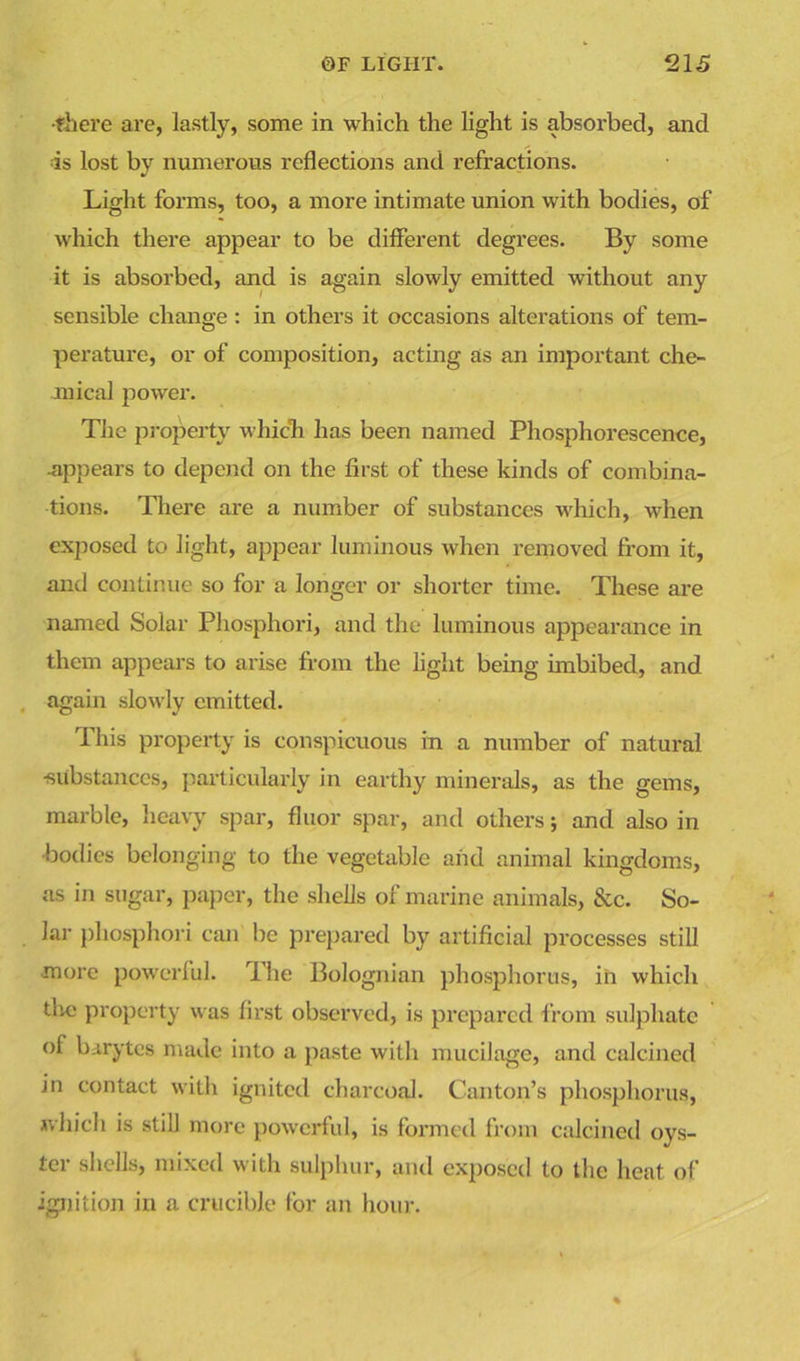 •there are, lastly, some in which the light is absorbed, and is lost by numerous reflections and refractions. Light forms, too, a more intimate union with bodies, of which there appear to be different degrees. By some it is absorbed, and is again slowly emitted without any sensible change: in others it occasions alterations of tem- perature, or of composition, acting as an important che- mical power. The property which has been named Phosphorescence, ■appears to depend on the first of these kinds of combina- tions. There are a number of substances which, when exposed to light, appear luminous when removed from it, and continue so for a longer or shorter time. These are named Solar Phosphori, and the luminous appearance in them appears to arise from the light being imbibed, and again slowly emitted. This property is conspicuous in a number of natural •substances, particularly in earthy minerals, as the gems, marble, heavy spar, fluor spar, and others; and also in •bodies belonging to the vegetable and animal kingdoms, as in sugar, paper, the shells of marine animals, &c. So- lar phosphori can be prepared by artificial processes still more powerful. The Bolognian phosphorus, in which tlic property was first observed, is prepared from sulphate of barytes made into a paste with mucilage, and calcined in contact with ignited charcoal. Canton’s phosphorus, which is still more powerful, is formed from calcined oys- ter shells, mixed with sulphur, and exposed to the heat of ignition in a crucible for an hour.