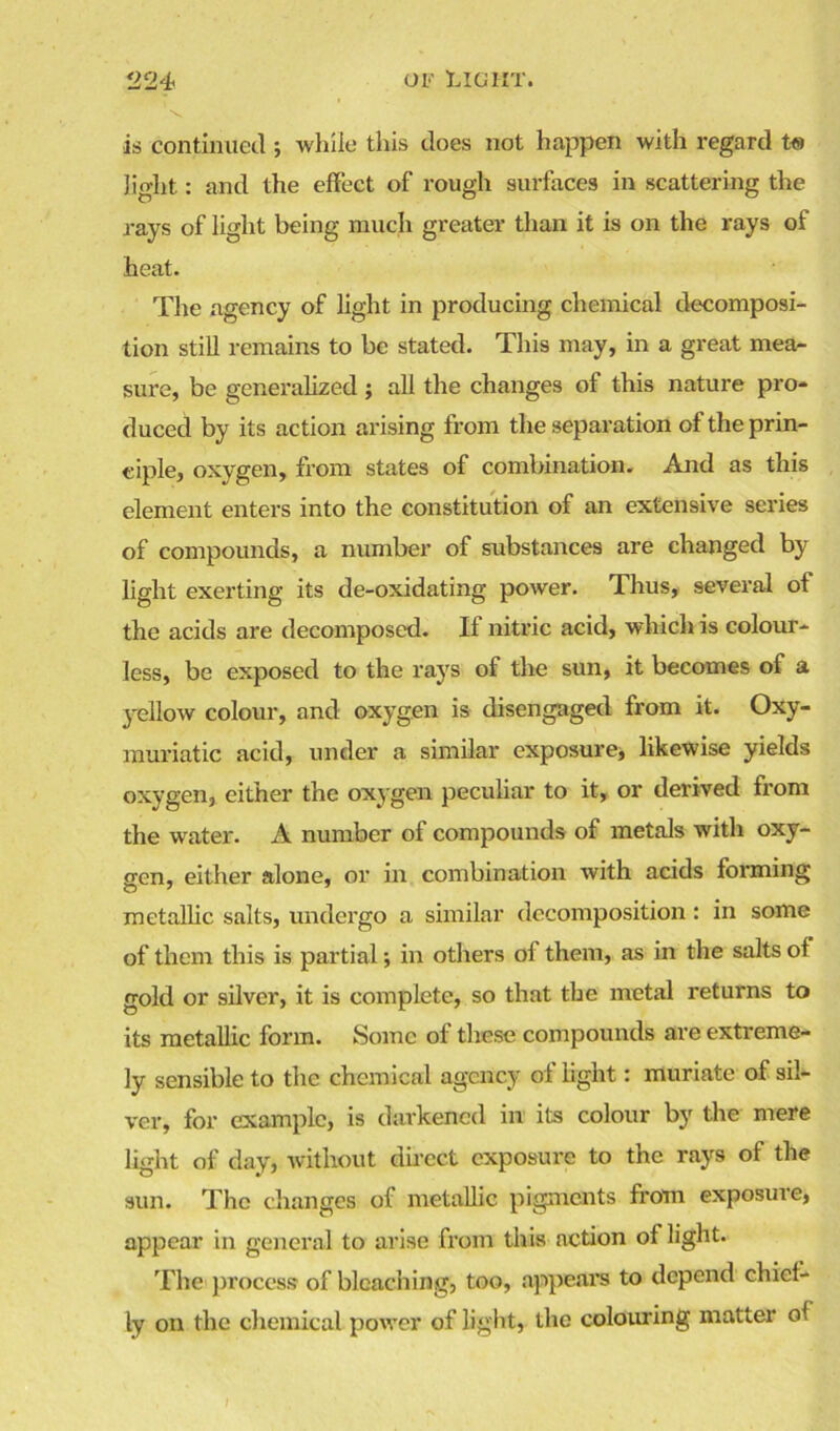 is continued; while this does not happen with regard to light: and the effect of rough surfaces in scattering the rays of light being much greater than it is on the rays of heat. The agency of light in producing chemical decomposi- tion still remains to be stated. This may, in a great mea- sure, be generalized; all the changes of this nature pro- duced by its action arising from the separation of the prin- ciple, oxygen, from states of combination. And as this element enters into the constitution of an extensive series of compounds, a number of substances are changed by light exerting its de-oxidating power. Thus, several of the acids are decomposed. If nitric acid, which is colour- less, be exposed to the rays of the sun, it becomes of a yellow colour, and oxygen is disengaged from it. Oxy- muriatic acid, under a similar exposure, likewise yields oxygen, either the oxygen peculiar to it, or derived from the water. A number of compounds of metals with oxy- gen , either alone, or in combination with acids forming metallic salts, undergo a similar decomposition: in some of them this is partial; in others of them, as in the salts of gold or silver, it is complete, so that the metal returns to its metallic form. Some of these compounds are extreme- ly sensible to the chemical agency of light: muriate of sil- ver, for example, is darkened in its colour by the mere light of day, without direct exposure to the rays of the sun. The changes of metallic pigments from exposure, appear in general to arise from this action of light. The process of bleaching, too, appears to depend chief- ly on the chemical power of light, the colouring matter of