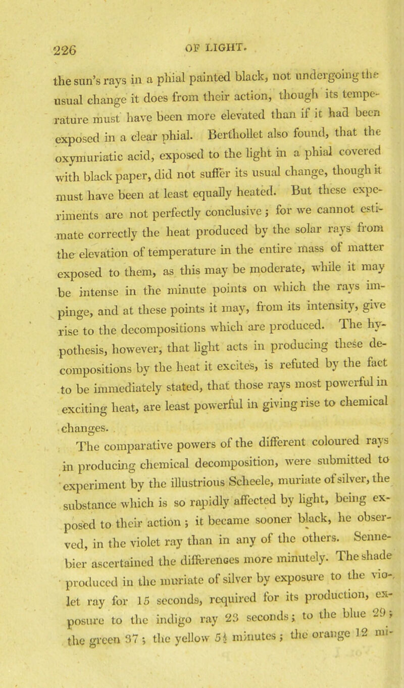 the sun’s rays in a phial painted black, not undergoing the usual change it does from their action, though its tempe- rature must have been more elevated than if it had been exposed in a clear phial. Berthollet also found, that the oxymuriatic acid, exposed to the light in a phial covered with black paper, did not suffer its usual change, though it must have been at least equally heated. But these expe- riments are not perfectly conclusive ; for we cannot esti- mate correctly the heat produced by the solar rays from the elevation of temperature in the entire mass of matter exposed to them, as this may be moderate, while it may be intense in the minute points on which the rays im- pinge, and at these points it may, from its intensity, give rise to the decompositions which are produced. The hy- pothesis, however, that light acts in producing these de- compositions by the heat it excites, is refuted by the fact to be immediately stated, that those rays most powerful in exciting heat, are least powerful in giving rise to chemical changes. The comparative powers of the different coloured rays in producing chemical decomposition, were submitted to experiment by the illustrious Sclieele, muriate of silver, the substance which is so rapidly affected by light, being ex- posed to their action ; it became sooner black, he obser- ved, in the violet ray than in any of the others. Scnne- bier ascertained the differences more minutely. The shade produced in the muriate of silver by exposure to the via-, let ray for 15 seconds, required for its production, ex- posure to the indigo ray 23 seconds; to the blue 29; the green 37 ; the yellow 5$ minutes ; the orange 12 mi-